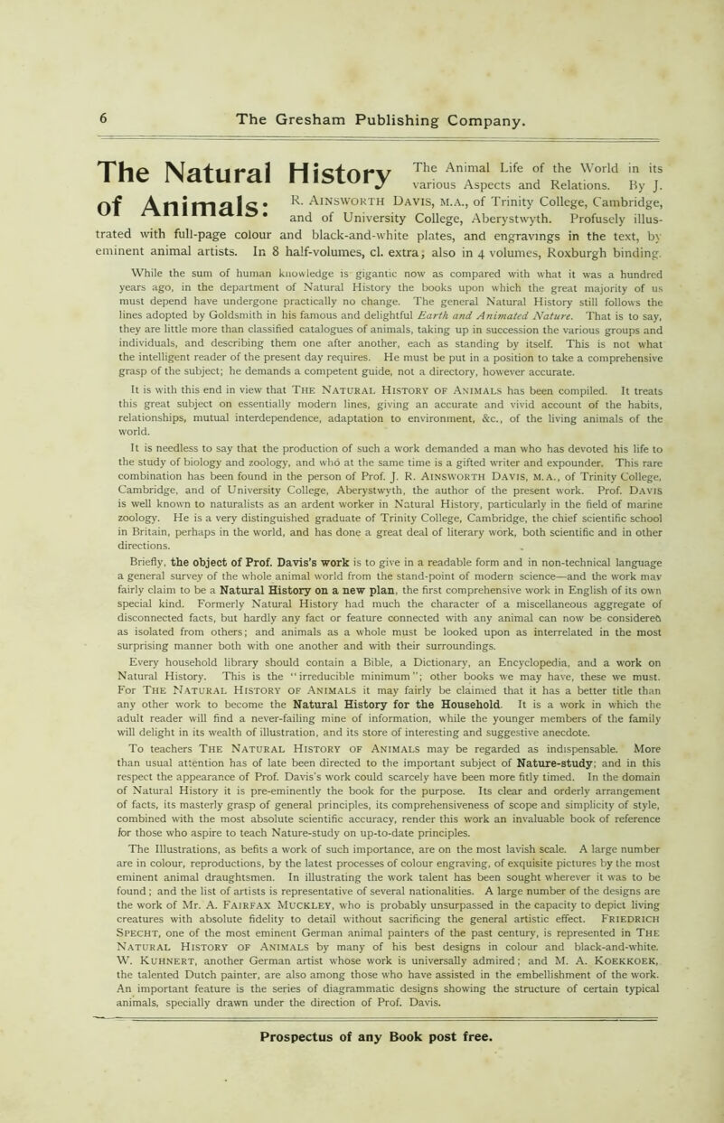 The Natural History The Animal Life of the World in its various Aspects and Relations. By J. A n; fY\f\ 1 C • AtNSWORTH Davis, M.A., of Trinity College, Cambridge, * and of University College, Aberystwyth. Profusely illus- trated with full-page colour and black-and-white plates, and engravings in the text, by eminent animal artists. In 8 half-volumes, cl. extra; also in 4 volumes, Roxburgh binding. While the sum of human knowledge is gigantic now as compared with what it was a hundred years ago, in the department of Natural History the books upon which the great majority of us must depend have undergone practically no change. The general Natural History still follows the lines adopted by Goldsmith in his famous and delightful Earth and Animated Nature. That is to say, they are little more than classified catalogues of animals, taking up in succession the various groups and individuals, and describing them one after another, each as standing by itself. This is not what the intelligent reader of the present day requires. He must be put in a position to take a comprehensive grasp of the subject; he demands a competent guide, not a directory, however accurate. It is with this end in view that The Natural History of Animals has been compiled. It treats this great subject on essentially modern lines, giving an accurate and vivid account of the habits, relationships, mutual interdependence, adaptation to environment, &c., of the living animals of the world. It is needless to say that the production of such a work demanded a man who has devoted his life to the study of biology and zoology, and who at the same time is a gifted WTiter and expounder. This rare combination has been found in the person of Prof. J. R. Ainsworth Davis, m.a., of Trinity College, Cambridge, and of University College, Aberystwyth, the author of the present work. Prof. Davis is well known to naturalists as an ardent worker in Natural History, particularly in the field of marine zoology. He is a very distinguished graduate of Trinity College, Cambridge, the chief scientific school in Britain, perhaps in the world, and has done a great deal of literary work, both scientific and in other directions. Briefly, the object of Prof. Davis’s work is to give in a readable form and in non-technical language a general survey of the whole animal world from the stand-point of modern science—and the work mav fairly claim to be a Natural History on a new plan, the first comprehensive work in English of its ow n special kind. Formerly Natural History had much the character of a miscellaneous aggregate of disconnected facts, but hardly any fact or feature connected with any animal can now be considereO as isolated from others; and animals as a whole must be looked upon as interrelated in the most surprising manner both with one another and with their surroundings. Every household library should contain a Bible, a Dictionary, an Encyclopedia, and a work on Natural History. This is the “irreducible minimum; other books w'e may have, these we must. For The Natural History of Animals it may fairly be claimed that it has a better title than any other work to become the Natural History for the Household. It is a work in which the adult reader will find a never-failing mine of information, while the younger members of the family will delight in its wealth of illustration, and its store of interesting and suggestive anecdote. To teachers The Natural History of Animals may be regarded as indispensable. More than usual attention has of late been directed to the important subject of Nature-study; and in this respect the appearance of Prof. Davis’s work could scarcely have been more fitly timed. In the domain of Natural History it is pre-eminently the book for the purpose. Its clear and orderly arrangement of facts, its masterly grasp of general principles, its comprehensiveness of scope and simplicity of style, combined with the most absolute scientific accuracy, render this work an invaluable book of reference for those who aspire to teach Nature-study on up-to-date principles. The Illustrations, as befits a work of such importance, are on the most lavish scale. A large number are in colour, reproductions, by the latest processes of colour engraving, of exquisite pictures by the most eminent animal draughtsmen. In illustrating the work talent has been sought wherever it was to be found ; and the list of artists is representative of several nationalities. A large number of the designs are the work of Mr. A. Fairfax Muckley, who is probably unsurpassed in the capacity to depict living creatures with absolute fidelity to detail without sacrificing the general artistic effect. FRIEDRICH Specht, one of the most eminent German animal painters of the past century, is represented in The Natural History of Animals by many of his best designs in colour and black-and-white. W. Kuhnert, another German artist whose work is universally admired; and M. A. Koekkoek, the talented Dutch painter, are also among those who have assisted in the embellishment of the work. An important feature is the series of diagrammatic designs showing the structure of certain typical animals, specially drawn under the direction of Prof. Davis.