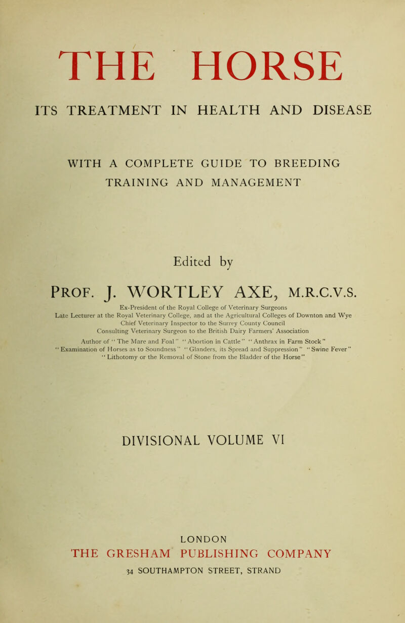 ITS TREATMENT IN HEALTH AND DISEASE WITH A COMPLETE GUIDE TO BREEDING TRAINING AND MANAGEMENT Edited by PROF. J. WORTLEY AXE, M.R.C.V.S. Ex-President of the Royal College of Veterinary Surgeons Late Lecturer at the Royal Veterinary College, and at the Agricultural Colleges of Downton and Wye Chief Veterinary Inspector to the Surrey County Council Consulting Veterinary Surgeon to the British Dairy Farmers' Association Author of “ The Mare and Foal   Abortion in Cattle  “ Anthrax in Farm Stock   Examination of Horses as to Soundness   Glanders, its Spread and Suppression  “ Swine Fever”  Lithotomy or the Removal of Stone from the Bladder of the Horse” DIVISIONAL VOLUME VI THE GRESHAM LONDON PUBLISHING COMPANY 34 SOUTHAMPTON STREET, STRAND