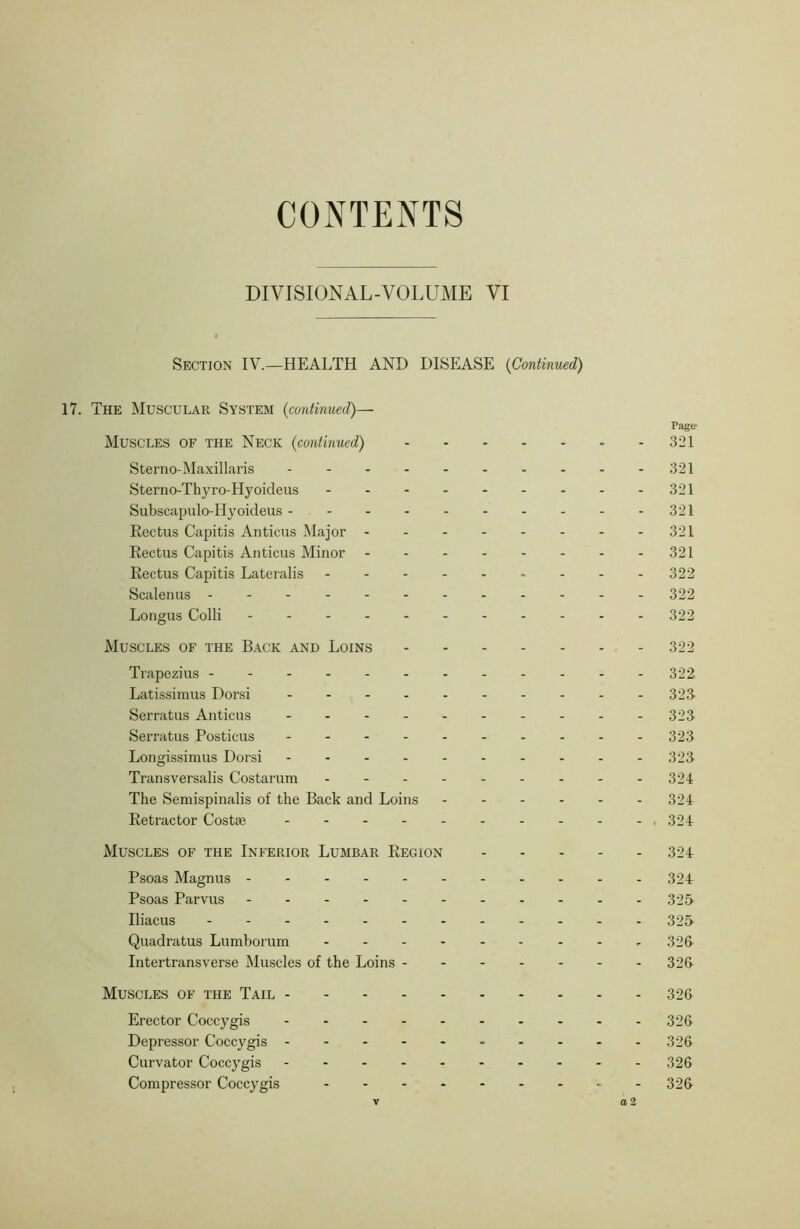 CONTENTS DIVISIONAL-VOLUME VI Section IV.—HEALTH AND DISEASE {Continued) 17. The Muscular System {continued)— Page- Muscles of the Neck {continued) - - 321 Sterno-Maxillaris 321 Sterno-Thyro-Hyoideus 321 Subscapulo-Hyoideus 321 Rectus Capitis Anticus JNIajor 321 Rectus Capitis Anticus Minor - - - - - - - -321 Rectus Capitis Lateralis - - - - 322 Scalenus 322 Longus Colli - 322 Muscles of the Back and Loins 322 Trapezius 322 Latissimus Dorsi 323- Serratus Anticus - - - - - - - - - - 32.3 Serratus Posticus 323 Longissimus Dorsi 323 Transversalis Costarum - 321 The Semispinalis of the Back and Loins 324 Retractor Costse - 324 Muscles of the Inferior Lumbar Region 324 Psoas Magnus 324 Psoas Parvus 325 Iliacus 325 Quadratus Lumborum - 326 Intertransverse Muscles of the Loins 326 Muscles of the Tail 326 Erector Coccygis 326 Depressor Coccygis - - - - - 326 Curvator Coccygis - 326 Compressor Coccygis 326