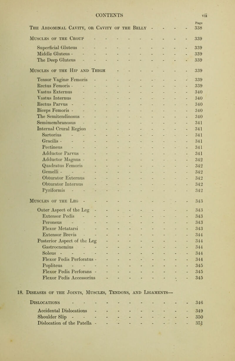 Page The Abdominal Cavity, or Cavity of the Belly - . - - 338 Muscles of the Croup 339 Superficial Gluteus 339 Middle Gluteus ------ 339 The Deep Gluteus - 339 Muscles of the Hip and Thigh ------- 339 Tensor Vaginae Femoris - - - - - - - - - 339 Rectus Femoris ----- 339 Vastus Externus ---------- 340 Vastus Internus ---------- 340 Rectus Parvus ----------- 340 Biceps Femoris ----- 340 The Semitendinosus ---------- 340 Semimembranosus - - - - - - - - - - 341 Internal Crural Region - - - - - - - - - 341 Sartorius - - - - - - - - - - -341 Gracilis - - - - - - - - - - - -341 Pectineus - - - - - - - - - - - 341 Adductor Parvus - - - - - 341 Adductor Magnus --------- - 342 Quadratus Femoris - -- -- -- -- 342 Gemelli -- - 342 Obturator Externus --------- 342 Obturator Internus - -- -- -- -- 342 Pyriformis ----------- 342 Muscles of the Leg ---------- 343 Outer Aspect of the Leg - - 343 Extensor Pedis ---------- 343 Peroneus ----------- 343 Flexor Metatarsi - -- -- -- -- - 343 Extensor Brevis - 344 Posterior Aspect of the Leg 344 Gastrocnemius - -- -- -- -- - 344 Soleus 344 Flexor Pedis Perforatus 344 Popliteus 345 Flexor Pedis Perforans 345 Flexor Pedis Accessorius 345 18. Diseases of the Joints, Muscles, Tendons, and Ligaments— Dislocations 346 Accidental Dislocations - 349 Shoulder Slip 350 Dislocation of the Patella 351