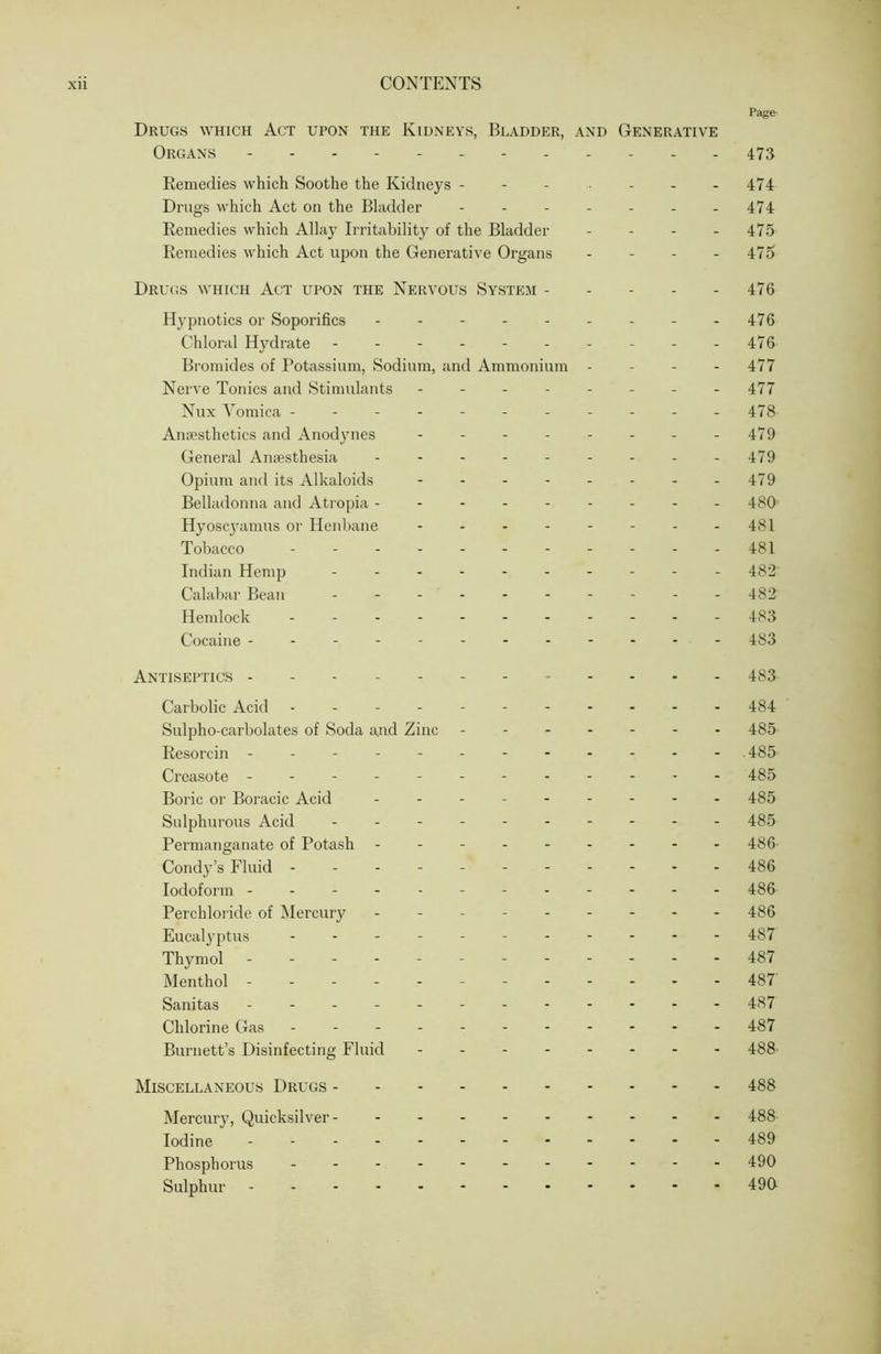 Page Drugs which Act upon the Kidneys, Bladder, and Generative Organs 473 Remedies which Soothe the Kidneys - - - - - - - 474 Drugs which Act on the Bladder - - - - - - - 474 Remedies which Allay Irritability of the Bladder . - - . 475 Remedies which Act upon the Generative Organs - - - - 475 Dru(;s which Act upon the Nervous Systeji - - - - - 476 Hypnotics or Soporifics - - - - - - - - -476 Chloral Hydrate - - - - 476 Bromides of Potassium, Sodium, and Ammonium - - - - 477 Nerve Tonics and Stimulants - - - - - - - - 477 Nux Vomica - - - - - - - - - - -478 Amesthetics and Anodynes - - - - - - - - 479 General Anfesthesia - - - - - - - - - 479 Opium and its Alkaloids - - - - - - - -479 Belladonna and Atropia --------- 480' Hyosc3'amus or Henbane 48I Tobacco 481 Indian Hemp 482 Calabar Bean 482 Hemlock 483 Cocaine ----------- - 483 Antiseptics , . . . . 433 Carbolic Acid - -- -- -- -- -- 484 Sulpho-carbolates of Soda and Zinc ------- 485- Resorcin ------------ .485 Creasote - -- -- -- -- -- - 485 Boric or Boracic Acid - 485 Sulphurous Acid - 485 Permanganate of Potash --------- 486 Condy’s Fluid ---------- - 486 Iodoform ----------- - 486 Perchloride of Mercury --------- 486 Eucalyptus - - 487 Thymol - -- -- -- -- -- - 487 Menthol - -- -- -- 487' Sanitas - -- -- -- -- -- - 487 Chlorine Gas - -- -- -- -- -- 487 Burnett’s Disinfecting Fluid - -- -- -- - 488' Miscellaneous Drugs 488 Mercur}’, Quicksilver- 488 Iodine 489 Phosphorus 490 Sulphur - -- -- - 490