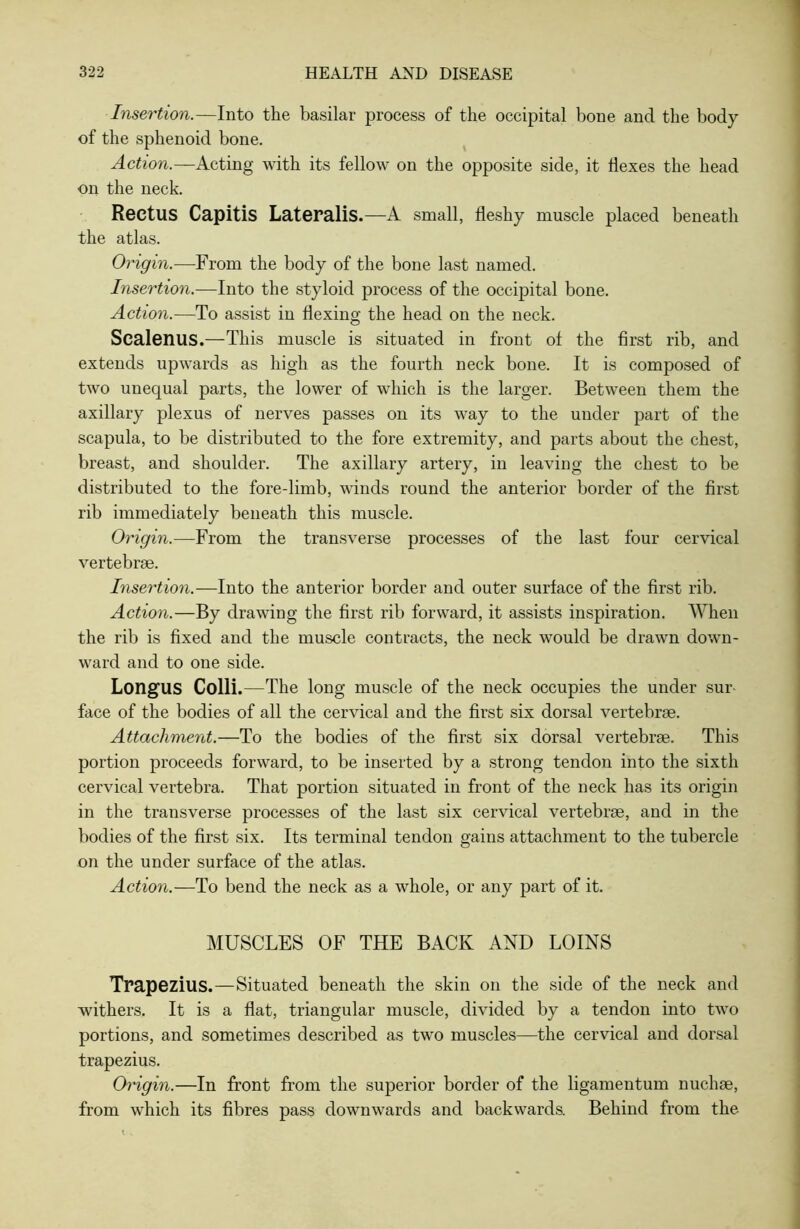 Insertion.—Into the basilar process of the occipital bone and the body of the sphenoid bone. Action.—Acting with its fellow on the opposite side, it Ilexes the head on the neck. Rectus Capitis Lateralis.—A small, fleshy muscle placed beneath the atlas. Origin.—From the body of the bone last named. Insertion.—Into the styloid process of the occipital bone. Action.—To assist in flexing the head on the neck. Scalenus.—This muscle is situated in front ol the first rib, and extends upwards as high as the fourth neck bone. It is composed of two unequal parts, the lower of which is the larger. Between them the axillary plexus of nerves passes on its way to the under part of the scapula, to be distributed to the fore extremity, and parts about the chest, breast, and shoulder. The axillary artery, in leaving the chest to be distributed to the fore-limb, winds round the anterior border of the first rib immediately beneath this muscle. Origin.—From the transverse processes of the last four cervical vertebrae. Insertion.—Into the anterior border and outer surface of the first rib. Action.—By drawing the first rib forward, it assists inspiration. When the rib is fixed and the muscle contracts, the neck would be drawn down- ward and to one side. LongUS Colli.—The long muscle of the neck occupies the under sur- face of the bodies of all the cervical and the first six dorsal vertebrae. Attachment.—To the bodies of the first six dorsal vertebrae. This portion proceeds forward, to be inserted by a strong tendon into the sixth cervical vertebra. That portion situated in front of the neck has its origin in the transverse processes of the last six cervical vertebrae, and in the bodies of the first six. Its terminal tendon gains attachment to the tubercle on the under surface of the atlas. Action.—To bend the neck as a whole, or any part of it. MUSCLES OF THE BACK AND LOINS Trapezius.—Situated beneath the skin on the side of the neck and withers. It is a flat, triangular muscle, divided by a tendon into two portions, and sometimes described as two muscles—the cervical and dorsal trapezius. Origin.—In front from the superior border of the ligamentum nuchse, from which its fibres pass downwards and backwards. Behind from the