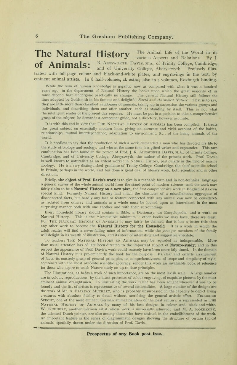 TTIlPk + f « #•<« I H The Animal Life of the World in its 1 ne l>a.LUral niSLOry various Aspects and Relations. By J. R-Ainsworth Davis, m.a., of Trinity College, Cambridge, *, and of University College, Aberystwyth. Profusely illus- trated with full-page colour and black-and-white plates, and engravings in the text, by eminent animal artists. In 8 half-volumes, cl. extra; also in 4 volumes, Roxburgh binding. While the sum of human knowledge is gigantic now as compared with what it was a hundred years ago, in the department of Natural History the books upon which the great majority of us must depend have undergone practically no change. The general Natural History still follows the lines adopted by Goldsmith in his famous and delightful Earth and Animated Nature. That is to say, they are little more than classified catalogues of animals, taking up in succession the various groups and individuals, and describing them one after another, each as standing by itself. This is not what the intelligent reader of the present day requires. He must be put in a position to take a comprehensive grasp of the subject; he demands a competent guide, not a directory, however accurate. It is with this end in view that The Natural History of Animals has been compiled. It treats this great subject on essentially modern lines, giving an accurate and vivid account of the habits, relationships, mutual interdependence, adaptation to environment, &c., of the living animals of the world. It is needless to say that the production of such a work demanded a man who has devoted his life to the study of biology and zoology, and who at the same time is a gifted writer and expounder. This rare combination has been found in the person of Prof. J. R. Ainsworth Davis, m.a., of Trinity College, Cambridge, and of University College, Aberystwyth, the author of the present work. Prof. Davis is well known to naturalists as an ardent worker in Natural History, particularly in the field of marine zoology. He is a very distinguished graduate of Trinity College, Cambridge, the chief scientific school in Britain, perhaps in the world, and has done a great deal of literary work, both scientific and in other directions. Briefly, the object of Prof. Davis’s work is to give in a readable form and in non-technical language a general survey of the whole animal world from the stand-point of modern science—and the work may fairly claim to be a Natural History on a new plan, the first comprehensive work in English of its own special kind. Formerly Natural History had much the character of a miscellaneous aggregate of disconnected facts, but hardly any fact or feature connected with any animal can now be considered as isolated from others; and animals as a whole must be looked upon as interrelated in the most surprising manner both with one another and with their surroundings. Every household library should contain a Bible, a Dictionary, an Encyclopedia, and a work on Natural History. This is the “irreducible minimum”; other books we may have, these we must. For The Natural History of .Vnimals it may fairly be claimed that it has a better title than any other work to become the Natural History for the Household. It is a work in which the adult reader will find a never-failing mine of information, while the younger members of the family will delight in its wealth of illustration, and its store of interesting and suggestive anecdote. To teachers The Natural History of Animals may be regarded as indispensable. More than usual attention has of late been directed to the important subject of Nature-study; and in this respect the appearance of Prof. Davis’s work could scarcely have been more fitly timed. In the domain of Natural History it is pre-eminently the book for the purpose. Its clear and orderly arrangement of facts, its masterly grasp of general principles, its comprehensiveness of scope and simplicity of style, combined with the most absolute scientific accuracy, render this work an invaluable book of reference for those who aspire to teach Nature-study on up-to-date principles. The Illustrations, as befits a work of such importance, are on the most lavish scale. A large number are in colour, reproductions, by the latest processes of colour engraving, of exquisite pictures by the most eminent animal draughtsmen. In illustrating the work talent has been sought wherever it was to be found; and the list of artists is representative of several nationalities. A large number of the designs are the work of Mr. A. Fairfax Muckley, who is probably unsurpassed in the capacity to depict living creatures with absolute fidelity to detail without sacrificing the general artistic effect. Friedrich Specht, one of the most eminent German animal painters of the past century, is represented in The Natural History of Animals by many of his best designs in colour and black-and-white. W. Kuhnert, another German artist whose work is universally admired; and M. A. Koekkoek, the talented Dutch painter, are also among those who have assisted in the embellishment of the work. An important feature is the series of diagrammatic designs showing the structure of certain typical animals, specially drawn under the direction of Prof. Davis.