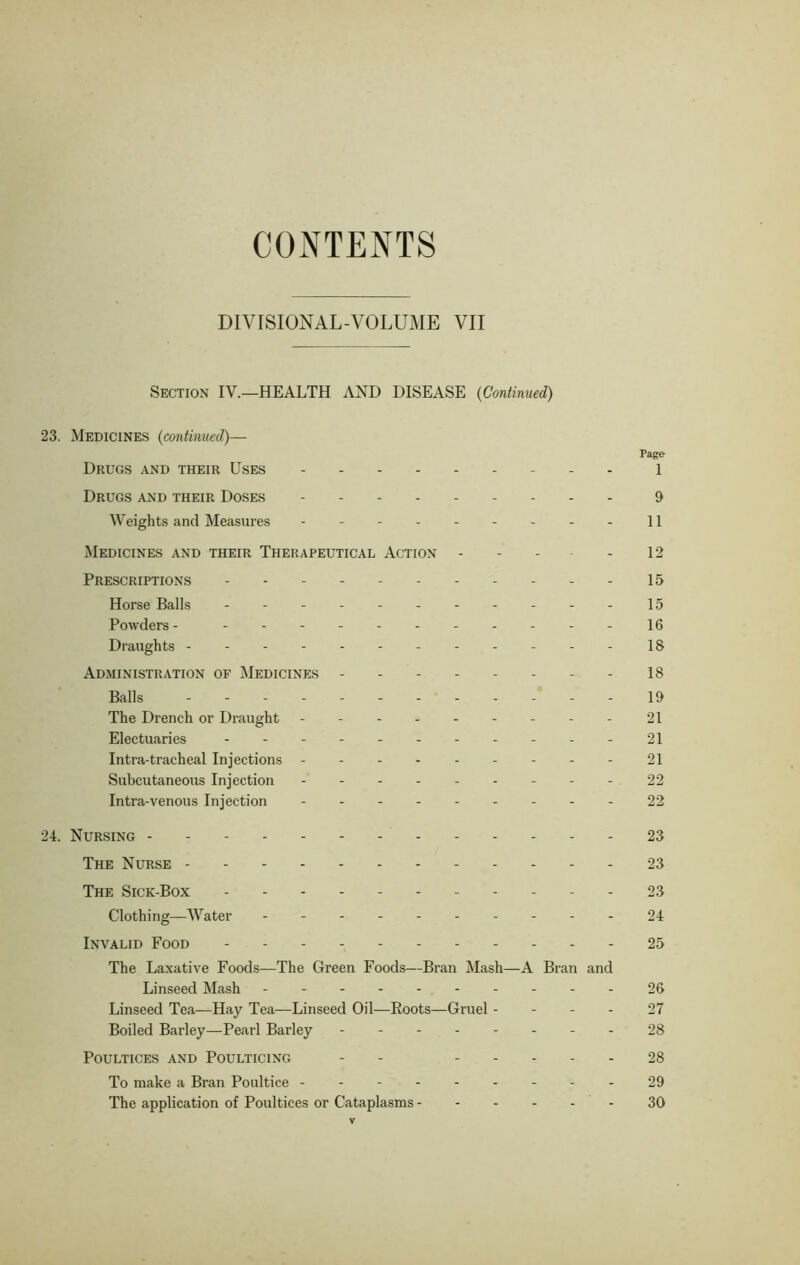 CONTENTS DIVISIONAL-VOLUME VII Section IV.—HEALTH AND DISEASE (Continued) 23. Medicines (continued)— Page Drugs and their Uses 1 Drugs and their Doses 9 Weights and Measures 11 Medicines and their Therapeutical Action - - - - 12 Prescriptions 15 Horse Balls - 15 Powders - 16 Draughts ------------18 Administration of Medicines - 18 Balls 19 The Drench or Draught 21 Electuaries 21 Intra-tracheal Injections 21 Subcutaneous Injection 22 Intra-venous Injection 22 24. Nursing 23 The Nurse 23 The Sick-Box - - 23 Clothing—Water 24 Invalid Food 25 The Laxative Foods—The Green Foods—Bran Mash—A Bran and Linseed Mash 26 Linseed Tea—Hay Tea—Linseed Oil—Eoots—Gruel 27 Boiled Barley—Pearl Barley 28 Poultices and Poulticing - - 28 To make a Bran Poultice 29 The application of Poultices or Cataplasms 30