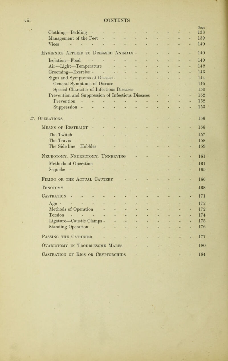 Page Clothing—Bedding 138 Management of the Feet 139 Vices - -- -- -- 140 Hygienics Applied to Diseased Animals 140 Isolation—Food - - - - - 140 Air—Light—Temperature 142 Grooming—Exercise - - - 143 Signs and Symptoms of Disease - 144 General Symptoms of Disease - - - - - - -145 Special Character of Infectious Diseases 150 Prevention and Suppression of Infectious Diseases - - - - 152 Prevention 152 Suppression - - - - -153 27. Operations 156 Means of Restraint 156 The Twitch - - - - 157 The Travis 158 The Side-line—Hobbles 159 Neurotomy, Neurectomy, Unnerving 161 Methods of Operation - - - - - - - - -161 Sequelae - -- -- -- -- -- -165 Firing or the Actual Cautery 166 Tenotomy 168 Castration 171 Age 172 Methods of Operation - - - - - - - - 172 Torsion 174 Ligature—Caustic Clamps 175 Standing Operation 176 Passing the Catheter - - - 177 Ovariotomy in Troublesome Mares 180 Castration of Rigs or Cryptorchids - - - - - 184