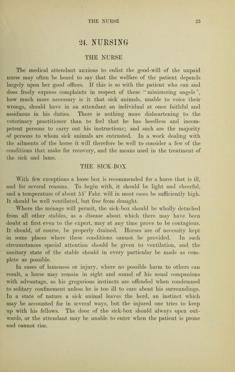24. NURSING THE NURSE The medical attendant anxious to enlist the good-will of the unpaid nurse may often be heard to say that the welfare of the patient depends largely upon her good offices. If this is so with the patient who can and does freely express complaints in respect of these “ministering angels”, how much more necessary is it that sick animals, unable to voice their wrongs, should have in an attendant an individual at once faithful and assiduous in his duties. There is nothing more disheartening to the veterinary practitioner than to feel that he has heedless and incom- petent persons to carry out his instructions; and such are the majority of persons to whom sick animals are entrusted. In a work dealing with the ailments of the horse it will therefore be well to consider a few of the conditions that make for recovery, and the means used in the treatment of the sick and lame. THE SICK-BOX With few exceptions a loose box is recommended for a horse that is ill, and for several reasons. To begin with, it should be light and cheerful, and a temperature of about 55° Fahr. will in most cases be sufficiently high. It should be well ventilated, but free from draught. Where the menage will permit, the sick-box should be wholly detached from all other stables, as a disease about which there may have been doubt at first even to the expert, may at any time prove to be contagious. It should, of course, be properly drained. Horses are of necessity kept in some places where these conditions cannot be provided. In such circumstances special attention should be given to ventilation, and the sanitary state of the stable should in every particular be made as com- plete as possible. In cases of lameness or injury, where no possible harm to others can result, a horse may remain in sight and sound of his usual companions with advantage, as his gregarious instincts are offended when condemned to solitary confinement unless he is too ill to care about his surroundings. In a state of nature a sick animal leaves the herd, an instinct which may be accounted for in several ways, but the injured one tries to keep up with his fellows. The door of the sick-box should always open out- wards, or the attendant may be unable to enter when the patient is prone and cannot rise.
