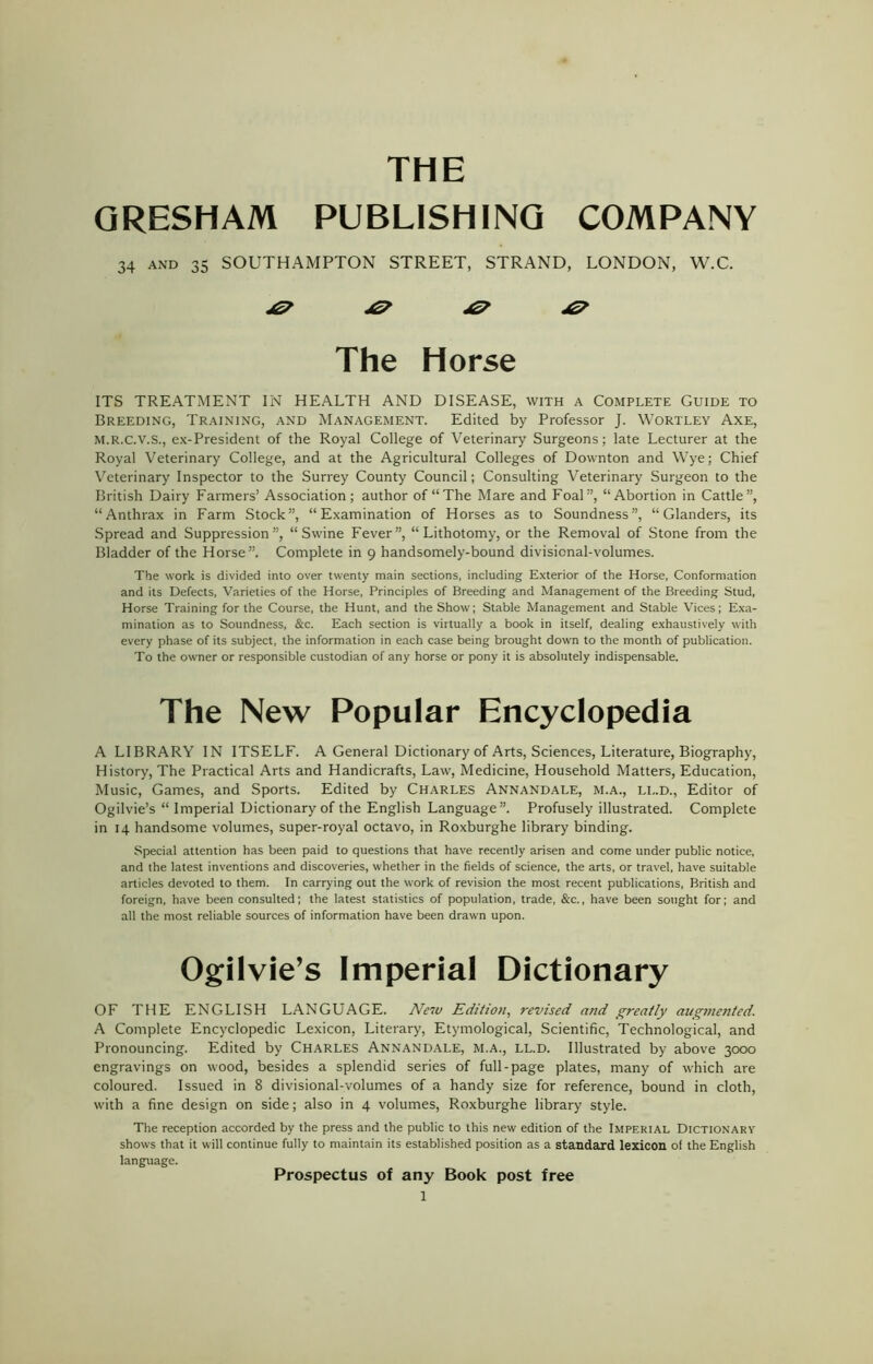 THE GRESHAM PUBLISHING COMPANY 34 and 35 SOUTHAMPTON STREET, STRAND, LONDON, W.C. JZ? The Horse ITS TREATMENT IN HEALTH AND DISEASE, with a Complete Guide to Breeding, Training, and Management. Edited by Professor J. Wortley Axe, M.R.C.V.S., ex-President of the Royal College of Veterinary Surgeons; late Lecturer at the Royal Veterinary College, and at the Agricultural Colleges of Dovvnton and Wye; Chief Veterinary Inspector to the Surrey County Council; Consulting Veterinary Surgeon to the British Dairy Farmers’ Association; author of “The Mare and Foal”, “Abortion in Cattle”, “Anthrax in Farm Stock”, “Examination of Horses as to Soundness”, “Glanders, its Spread and Suppression”, “Swine Fever”, “Lithotomy, or the Removal of Stone from the Bladder of the Horse”. Complete in 9 handsomely-bound divisional-volumes. The work is divided into over twenty main sections, including Exterior of the Horse, Conformation and its Defects, Varieties of the Horse, Principles of Breeding and Management of the Breeding Stud, Horse Training for the Course, the Hunt, and the Show; Stable Management and Stable Vices; Exa- mination as to Soundness, &c. Each section is virtually a book in itself, dealing exhaustively with every phase of its subject, the information in each case being brought down to the month of publication. To the owner or responsible custodian of any horse or pony it is absolutely indispensable. The New Popular Encyclopedia A LIBRARY IN ITSELF. A General Dictionary of Arts, Sciences, Literature, Biography, History, The Practical Arts and Handicrafts, Law, Medicine, Household Matters, Education, Music, Games, and Sports. Edited by Charles Annandale, m.a., li..d., Editor of Ogilvie’s “ Imperial Dictionary of the English Language”. Profusely illustrated. Complete in 14 handsome volumes, super-royal octavo, in Roxburghe library binding. Special attention has been paid to questions that have recently arisen and come under public notice, and the latest inventions and discoveries, whether in the fields of science, the arts, or travel, have suitable articles devoted to them. In carrying out the work of revision the most recent publications, British and foreign, have been consulted; the latest statistics of population, trade, &c., have been sought for; and all the most reliable sources of information have been drawn upon. Ogilvie’s Imperial Dictionary OF THE ENGLISH LANGUAGE. New Edition, revised and greatly augmented. A Complete Encyclopedic Lexicon, Literary, Etymological, Scientific, Technological, and Pronouncing. Edited by Charles Annandale, m.a., ll.d. Illustrated by above 3000 engravings on wood, besides a splendid series of full-page plates, many of which are coloured. Issued in 8 divisional-volumes of a handy size for reference, bound in cloth, with a fine design on side; also in 4 volumes, Roxburghe library style. The reception accorded by the press and the public to this new edition of the Imperial Dictionary shows that it will continue fully to maintain its established position as a standard lexicon of the English language. Prospectus of any Book post free