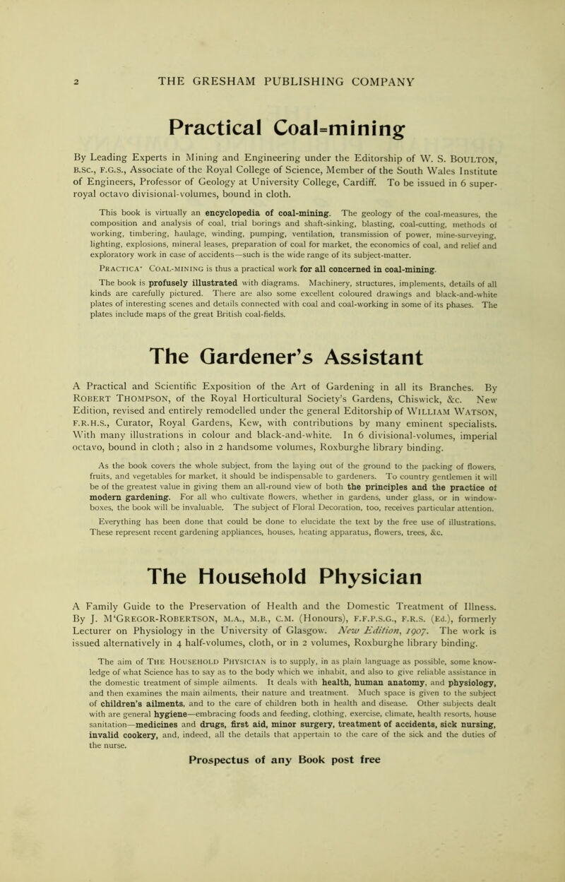 Practical Coalmining By Leading Experts in Mining and Engineering under the Editorship of W. S. BOULTON, B.sc., F.G.S., Associate of the Royal College of Science, Member of the South Wales Institute of Engineers, Professor of Geology at University College, Cardiff. To be issued in 6 super- royal octavo divisional-volumes, bound in cloth. This book is virtually an encyclopedia of coal-mining. The geology of the coal-measures, the composition and analysis of coal, trial borings and shaft-sinking, blasting, coal-cutting, methods of working, timbering, haulage, winding, pumping, ventilation, transmission of power, mine-surveying, lighting, explosions, mineral leases, preparation of coal for market, the economics of coal, and relief and exploratory work in case of accidents—such is the wide range of its subject-matter. Practica- Coal-mining is thus a practical work for all concerned in coal-mining. The book is profusely illustrated with diagrams. Machinery, structures, implements, details of all kinds are carefully pictured. There are also some excellent coloured drawings and black-and-white plates of interesting scenes and details connected with coal and coal-working in some of its phases. The plates include maps of the great British coal-fields. A Practical and Scientific Exposition of the Art of Gardening in all its Branches. By Robert Thompson, of the Royal Horticultural Society’s Gardens, Chiswick, &c. New Edition, revised and entirely remodelled under the general Editorship of William Watson, F.R.H.S., Curator, Royal Gardens, Kew, with contributions by many eminent specialists. With many illustrations in colour and black-and-white. In 6 divisional-volumes, imperial octavo, bound in cloth; also in 2 handsome volumes, Roxburghe library binding. As the book covers the whole subject, from the laying out of the ground to the packing of flowers, fruits, and vegetables for market, it should be indispensable to gardeners. To country gentlemen it will be of the greatest value in giving them an all-round view of both the principles and the practice of modern gardening. For all who cultivate flowers, whether in gardens, under glass, or in window- boxes, the book will be invaluable. The subject of Floral Decoration, too, receives particular attention. Everything has been done that could be done to elucidate the text by the free use of illustrations. These represent recent gardening appliances, houses, heating apparatus, flow'ers, trees, &c. A Family Guide to the Preservation of Health and the Domestic Treatment of Illness. By J. M‘Gregor-Robertson, m.a., M.B., c.m. (Honours), f.f.p.s.G., f.r.s. (Ed.), formerly Lecturer on Physiology in the University of Glasgow. New Edition, /907. The work is issued alternatively in 4 half-volumes, cloth, or in 2 volumes, Roxburghe library binding. The aim of The Household Physician is to supply, in as plain language as possible, some know- ledge of what Science has to say as to the body which we inhabit, and also to give reliable assistance in the domestic treatment of simple ailments. It deals with health, human anatomy, and physiology, and then examines the main ailments, their nature and treatment. Much space is given to the subject of children’s ailments, and to the care of children both in health and disease. Other subjects dealt with are general hygiene—embracing foods and feeding, clothing, exercise, climate, health resorts, house sanitation—medicines and drugs, first aid, minor surgery, treatment of accidents, sick nursing, invalid cookery, and, indeed, all the details that appertain to (he care of the sick and the duties of the nurse. Gardener’s Assistant Household
