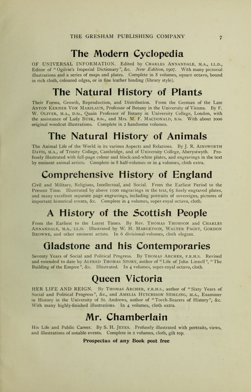 The Modern Cyclopedia OF UNIVERSAL INFORMATION. Edited by Charles Annandale, m.a., ll.d., Editor of “ Ogilvie’s Imperial Dictionary”, &c. New Edition, 1907. With many pictorial illustrations and a series of maps and plates. Complete in 8 volumes, square octavo, bound in rich cloth, coloured edges, or in fine leather binding (library style). The Natural History of Plants Their Forms, Growth, Reproduction, and Distribution. From the German of the Late Anton Kerner Von Marilaun, Professor of Botany in the University of Vienna. By F. W. Oliver, m.a., d.Sc., Quain Professor of Botany in University College, London, with the assistance of Lady Busk, b.Sc., and Mrs. M. F. Macdonald, b.Sc. With about 2000 original woodcut illustrations. Complete in 2 handsome volumes. The Natural History of Animals The Animal Life of the World in its various Aspects and Relations. By J. R. AINSWORTH Davis, M.A., of Trinity College, Cambridge, and of University College, Aberystwyth. Pro- fusely illustrated with full-page colour and black-and-white plates, and engravings in the text by eminent animal artists. Complete in 8 half-volumes or in 4 volumes, cloth extra. Comprehensive History of England Civil and Military, Religious, Intellectual, and Social. From the Earliest Period to the Present Time. Illustrated by above 1100 engravings in the text, 65 finely engraved plates, and many excellent separate page engravings, including portraits of sovereigns, pictures of important historical events, &c. Complete in 4 volumes, super-royal octavo, cloth. A History of the Scottish People From the Earliest to the Latest Times. By Rev. Thomas Thomson and Charles Annandale, m.a., ll.d. Illustrated by W. H. Margetson, Walter Paget, Gordon Browne, and other eminent artists. In 6 divisional-volumes, cloth elegant. Gladstone and his Contemporaries Seventy Years of Social and Political Progress. By Thomas Archer, f.R.H.S. Revised and extended to date by Alfred Thomas Story, author of “ Life of John Linnell”, “The Building of the Empire”, &c. Illustrated. In 4 volumes, super-royal octavo, cloth. Queen Victoria HER LIFE AND REIGN. By Thomas Archer, f.R.H.S., author of “Sixty Years of Social and Political Progress”, &c., and Amelia Hutchison Stirling, m.a., Examiner in History in the University of St. Andrews, author of “Torch-Bearers of History”, &c. With many highly-finished illustrations. In 4 volumes, cloth extra. Mr. Chamberlain His Life and Public Career. By S. H. Jeyes. Profusely illustrated with portraits, views, and illustrations of notable events. Complete in 2 volumes, cloth, gilt top.