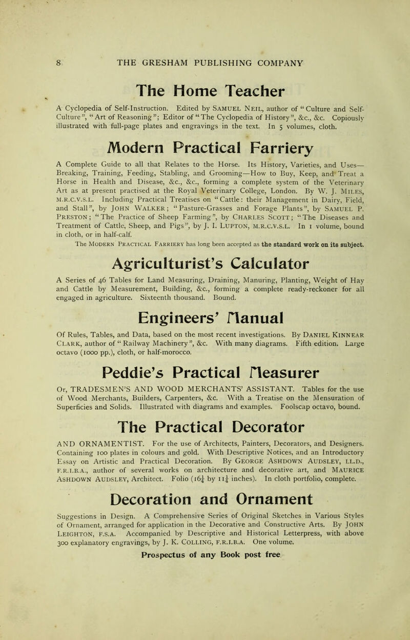 The Home Teacher A Cyclopedia of Self-Instruction. Edited by Samuel Neil, author of “ Culture and Self- Culture”, “Art of Reasoning”; Editor of “The Cyclopedia of History”, &c., &c. Copiously illustrated with full-page plates and engravings in the text. In 5 volumes, cloth. Modern Practical Farriery A Complete Guide to all that Relates to the Horse. Its History, Varieties, and Uses— Breaking, Training, Feeding, Stabling, and Grooming—How to Buy, Keep, and Treat a Horse in Health and Disease, &c., &c., forming a complete system of the Veterinary Art as at present practised at the Royal Veterinary College, London. By W. J. Miles, M.R.C.v.S.L. Including Practical Treatises on “Cattle: their Management in Dairy, Field, and Stall”, by John Walker; “Pasture-Grasses and Forage Plants”, by Samuel P. Preston; “The Practice of Sheep Farming”, by Charles Scott; “The Diseases and Treatment of Cattle, Sheep, and Pigs”, by J. I. Lupton, M.R.C.V.S.L. In 1 volume, bound in cloth, or in half-calf. The Modern Practical Farriery has long been accepted as the standard work on its subject. Agriculturist’s Calculator A Series of 46 Tables for Land Measuring, Draining, Manuring, Planting, Weight of Hay and Cattle by Measurement, Building, &c., forming a complete ready-reckoner for all engaged in agriculture. Sixteenth thousand. Bound. Engineers’ JTanual Of Rules, Tables, and Data, based on the most recent investigations. By Daniel Kinnear Clark, author of “ Railway Machinery”, &c. With many diagrams. Fifth edition. Large octavo (1000 pp.), cloth, or half-morocco. Peddie’s Practical Measurer Or, TRADESMEN’S AND WOOD MERCHANTS’ ASSISTANT. Tables for the use of Wood Merchants, Builders, Carpenters, &c. With a Treatise on the Mensuration of Superficies and Solids. Illustrated with diagrams and examples. Foolscap octavo, bound. The Practical Decorator AND ORNAMENTIST. For the use of Architects, Painters, Decorators, and Designers. Containing 100 plates in colours and gold. With Descriptive Notices, and an Introductory Essay on Artistic and Practical Decoration. By GEORGE Ashdown Audsley, LL.D., F.r.i.b.a., author of several works on architecture and decorative art, and MAURICE Ashdown Audsley, Architect. Folio (i6£ by iij inches). In cloth portfolio, complete. Decoration and Ornament Suggestions in Design. A Comprehensive Series of Original Sketches in Various Styles of Ornament, arranged for application in the Decorative and Constructive Arts. By John Leighton, f.s.a. Accompanied by Descriptive and Historical Letterpress, with above 300 explanatory engravings, by J. K. COLLING, F.R.I.B.A. One volume.