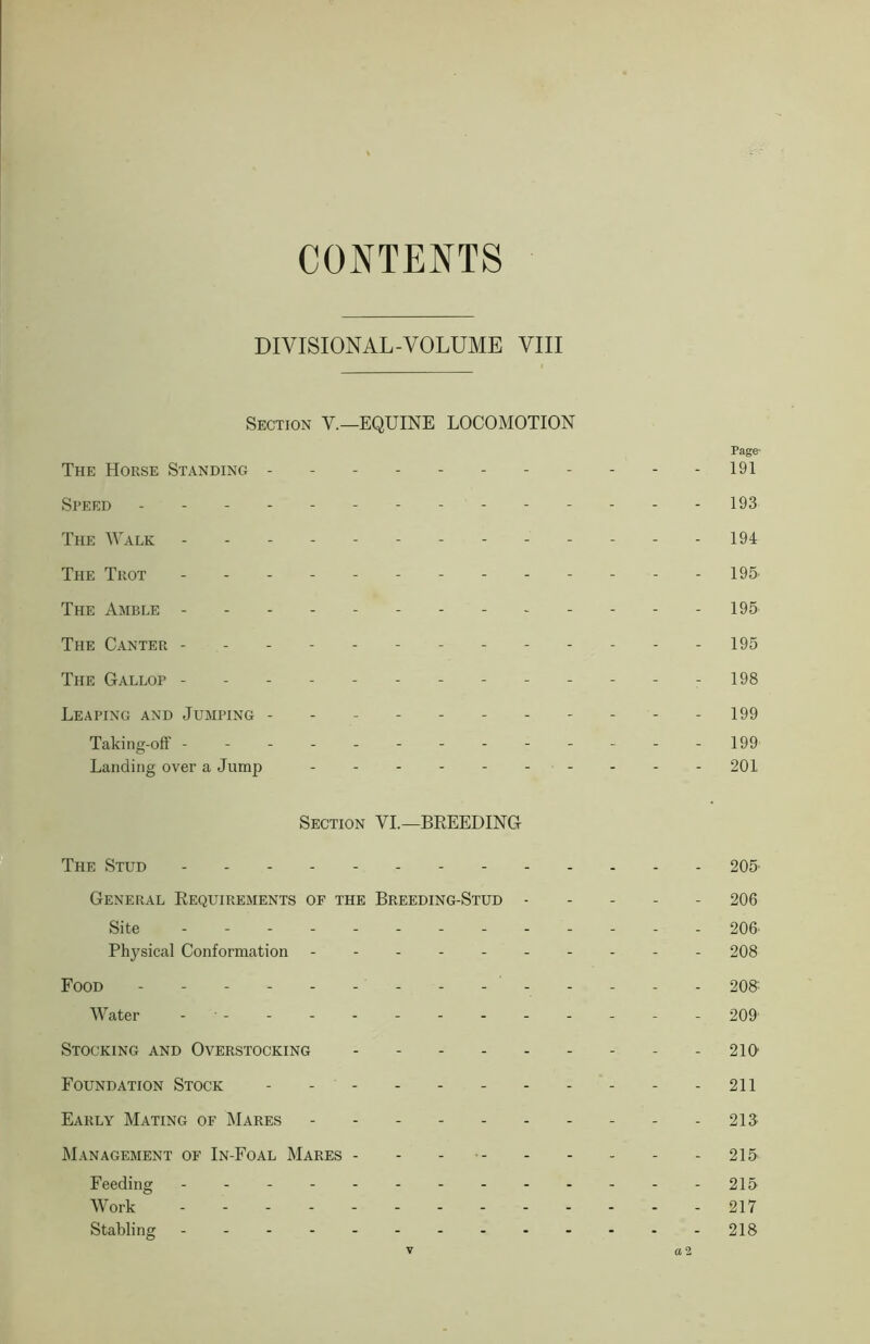 CONTENTS DIVISIONAL-VOLUME VIII Section V.—EQUINE LOCOMOTION Page- The Horse Standing 191 Speed - ----- 193 The Walk 194 The Trot 195 The Amble 195 The Canter ------- 195 The Gallop ----- - 198 Leaping and Jumping 199 Taking-off -------------199 Landing over a Jump 201 Section VI.—BREEDING The Stud 205- General Requirements of the Breeding-Stud 206 Site 206- Physical Conformation ---------- 208 Food - - - 208- Water - 209 Stocking and Overstocking 210 Foundation Stock 211 Early Mating of Mares 213 Management of In-Foal Mares - - - 215 Feeding 215 Work ... 217 Stabling 218