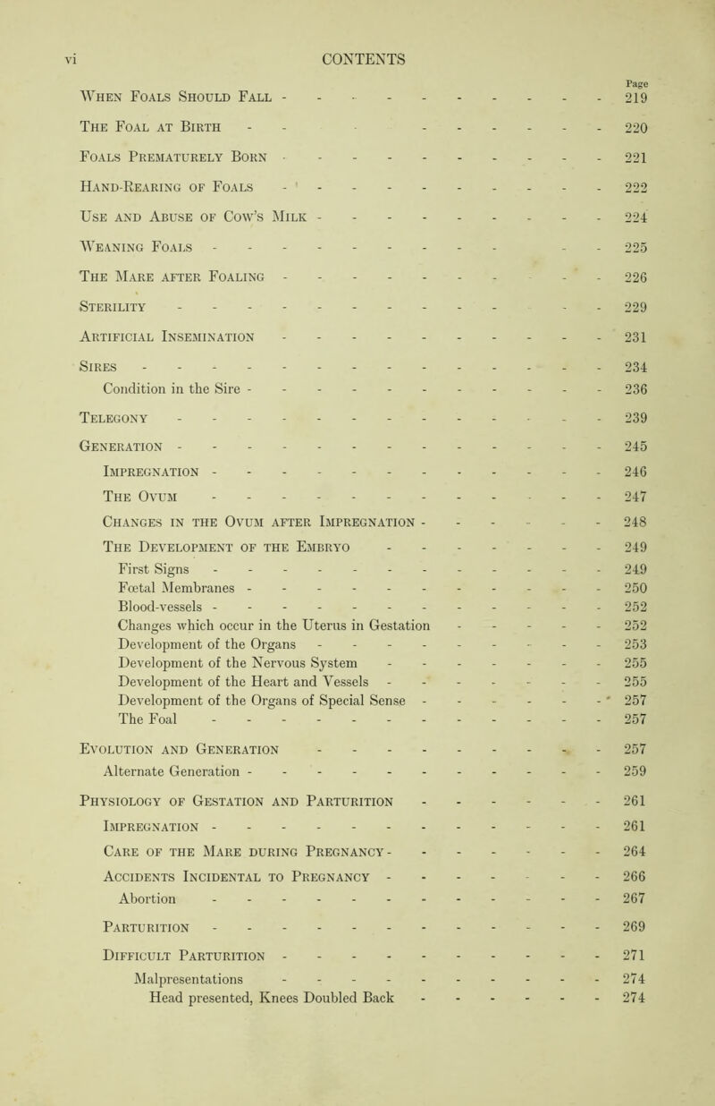 Page When Foals Should Fall - - - 219 The Foal at Birth - 220 Foals Prematurely Born 221 Hand-Bearing of Foals 222 Use and Abuse of Cow’s Milk 224 Weaning Foals - - 225 The Mare after Foaling -’-226 Sterility - 229 Artificial Insemination 231 Sires 234 Condition in the Sire - - 236 Telegony - - - 239 Generation - - - 245 Impregnation - - 246 The Ovum 247 Changes in the Ovum after Impregnation ------ 248 The Development of the Embryo 249 First Signs 249 Foetal Membranes ---------- - 250 Blood-vessels - - - 252 Changes which occur in the Uterus in Gestation 252 Development of the Organs --------- 253 Development of the Nervous System ------- 255 Development of the Heart and Vessels ------- 255 Development of the Organs of Special Sense ' 257 The Foal 257 Evolution and Generation 257 Alternate Generation ---------- - 259 Physiology of Gestation and Parturition 261 Impregnation 261 Care of the Mare during Pregnancy 264 Accidents Incidental to Pregnancy 266 Abortion - -- -- - 267 Parturition 269 Difficult Parturition 271 Malpresentations - - - - - - - - - -274 Head presented, Knees Doubled Back 274