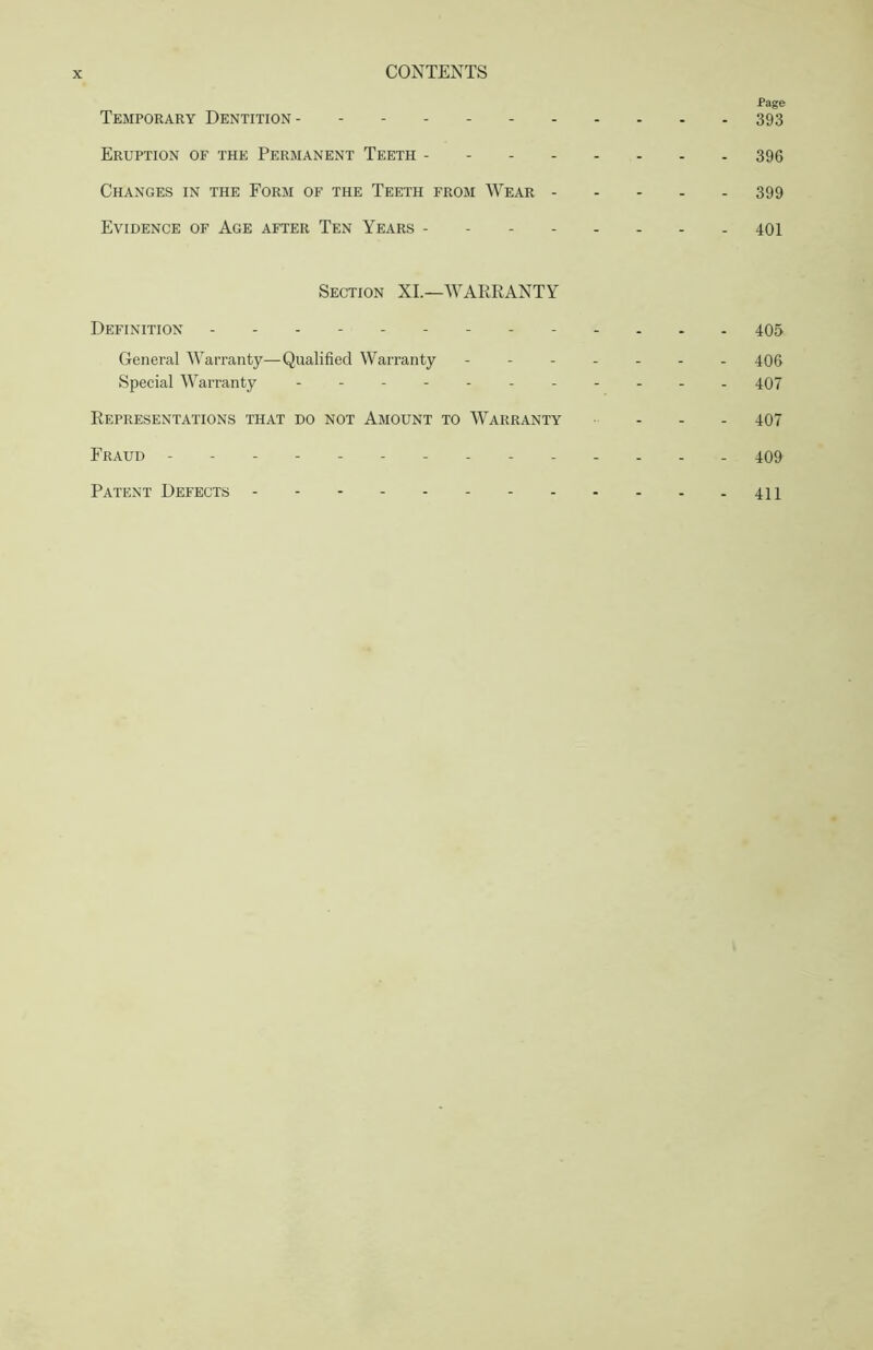 Page Temporary Dentition 393 Eruption of the Permanent Teeth 396 Changes in the Form of the Teeth from Wear 399 Evidence of Age after Ten Years - 401 Section XI.—WARRANTY Definition - 405 General Warranty—Qualified Warranty - -406 Special Warranty 407 Representations that do not Amount to Warranty - - - 407 Fraud - -------- 409 Patent Defects 411