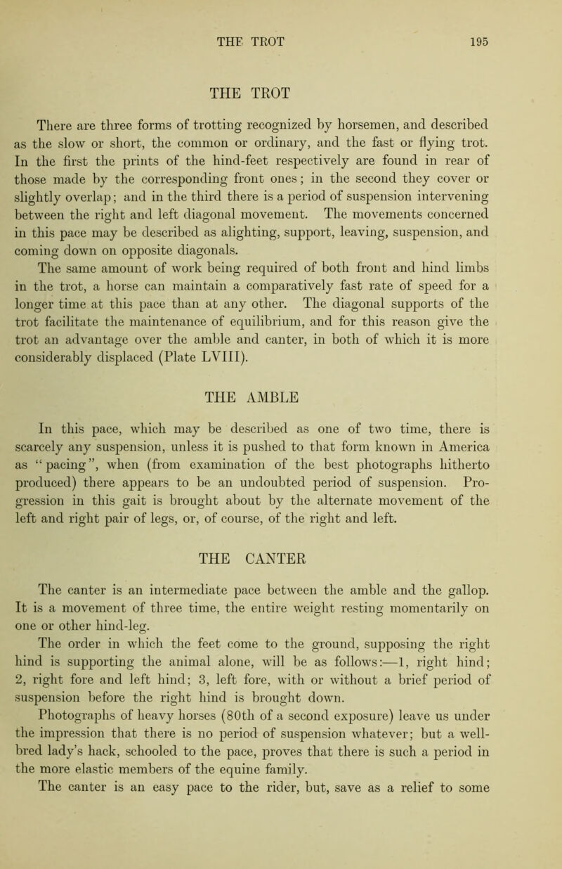 THE TROT There are three forms of trotting recognized by horsemen, and described as the slow or short, the common or ordinary, and the fast or flying trot. In the first the prints of the hind-feet respectively are found in rear of those made by the corresponding front ones; in the second they cover or slightly overlap; and in the third there is a period of suspension intervening between the right and left diagonal movement. The movements concerned in this pace may be described as alighting, support, leaving, suspension, and coming down on opposite diagonals. The same amount of work being required of both front and hind limbs in the trot, a horse can maintain a comparatively fast rate of speed for a longer time at this pace than at any other. The diagonal supports of the trot facilitate the maintenance of equilibrium, and for this reason give the trot an advantage over the amble and canter, in both of which it is more considerably displaced (Plate LVIII). THE AMBLE In this pace, which may be described as one of two time, there is scarcely any suspension, unless it is pushed to that form known in America as “pacing”, when (from examination of the best photographs hitherto produced) there appears to be an undoubted period of suspension. Pro- gression in this gait is brought about by the alternate movement of the left and right pair of legs, or, of course, of the right and left. THE CANTER The canter is an intermediate pace between the amble and the gallop. It is a movement of three time, the entire weight resting momentarily on one or other hind-leg. The order in which the feet come to the ground, supposing the right hind is supporting the animal alone, will be as follows:—1, right hind; 2, right fore and left hind; 3, left fore, with or without a brief period of suspension before the right hind is brought down. Photographs of heavy horses (80th of a second exposure) leave us under the impression that there is no period of suspension whatever; but a well- bred lady’s hack, schooled to the pace, proves that there is such a period in the more elastic members of the equine family. The canter is an easy pace to the rider, but, save as a relief to some