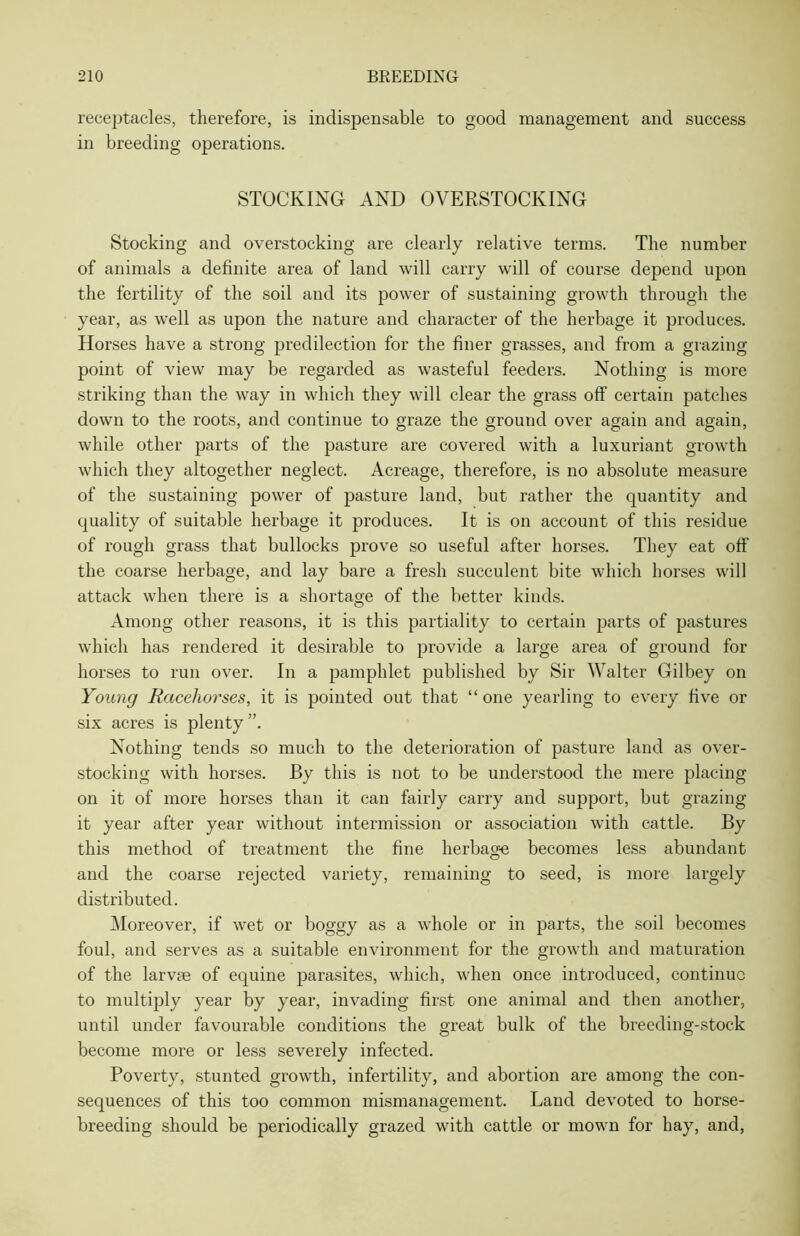 receptacles, therefore, is indispensable to good management and success in breeding operations. STOCKING AND OVEKSTOCKING Stocking and overstocking are clearly relative terms. The number of animals a definite area of land will carry will of course depend upon the fertility of the soil and its power of sustaining growth through the year, as well as upon the nature and character of the herbage it produces. Horses have a strong predilection for the finer grasses, and from a grazing point of view may be regarded as wasteful feeders. Nothing is more striking than the way in which they will clear the grass off certain patches down to the roots, and continue to graze the ground over again and again, while other parts of the pasture are covered with a luxuriant growth which they altogether neglect. Acreage, therefore, is no absolute measure of the sustaining power of pasture land, but rather the quantity and quality of suitable herbage it produces. It is on account of this residue of rough grass that bullocks prove so useful after horses. They eat off the coarse herbage, and lay bare a fresh succulent bite which horses will attack when there is a shortage of the better kinds. Among other reasons, it is this partiality to certain parts of pastures which has rendered it desirable to provide a large area of ground for horses to run over. In a pamphlet published by Sir Walter Gilbey on Young Racehorses, it is pointed out that “ one yearling to every five or six acres is plenty ”. Nothing tends so much to the deterioration of pasture land as over- stocking with horses. By this is not to be understood the mere placing on it of more horses than it can fairly carry and support, but grazing it year after year without intermission or association with cattle. By this method of treatment the fine herbage becomes less abundant and the coarse rejected variety, remaining to seed, is more largely distributed. Moreover, if wet or boggy as a whole or in parts, the soil becomes foul, and serves as a suitable environment for the growth and maturation of the larvae of equine parasites, which, when once introduced, continue to multiply year by year, invading first one animal and then another, until under favourable conditions the great bulk of the breeding-stock become more or less severely infected. Poverty, stunted growth, infertility, and abortion are among the con- sequences of this too common mismanagement. Land devoted to horse- breeding should be periodically grazed with cattle or mown for hay, and,