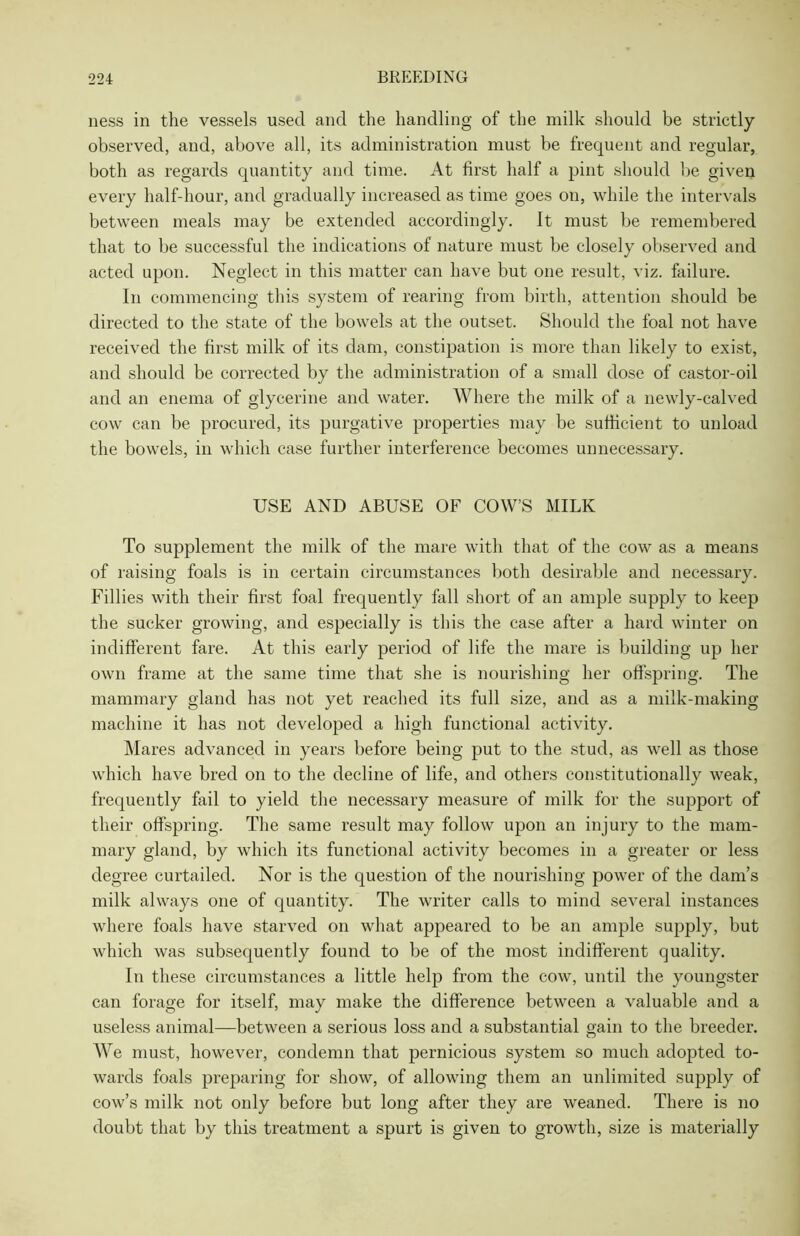 ness in the vessels used and the handling of the milk should be strictly observed, and, above all, its administration must be frequent and regular, both as regards quantity and time. At first half a pint should be given every half-hour, and gradually increased as time goes on, while the intervals between meals may be extended accordingly, it must be remembered that to be successful the indications of nature must be closely observed and acted upon. Neglect in this matter can have but one result, viz. failure. In commencing this system of rearing from birth, attention should be directed to the state of the bowels at the outset. Should the foal not have received the first milk of its dam, constipation is more than likely to exist, and should be corrected by the administration of a small dose of castor-oil and an enema of glycerine and water. Where the milk of a newly-calved cow can be procured, its purgative properties may be sufficient to unload the bowels, in which case further interference becomes unnecessary. USE AND ABUSE OF COW’S MILK To supplement the milk of the mare with that of the cow as a means of raising foals is in certain circumstances both desirable and necessary. Fillies with their first foal frequently fall short of an ample supply to keep the sucker growing, and especially is this the case after a hard winter on indifferent fare. At this early period of life the mare is building up her own frame at the same time that she is nourishing her offspring. The mammary gland has not yet reached its full size, and as a milk-making machine it has not developed a high functional activity. Mares advanced in years before being put to the stud, as well as those which have bred on to the decline of life, and others constitutionally weak, frequently fail to yield the necessary measure of milk for the support of their offspring. The same result may follow upon an injury to the mam- mary gland, by which its functional activity becomes in a greater or less degree curtailed. Nor is the question of the nourishing power of the dam’s milk always one of quantity. The writer calls to mind several instances where foals have starved on what appeared to be an ample supply, but which was subsequently found to be of the most indifferent quality. In these circumstances a little help from the cow, until the youngster can forage for itself, may make the difference between a valuable and a useless animal—between a serious loss and a substantial gain to the breeder. We must, however, condemn that pernicious system so much adopted to- wards foals preparing for show, of allowing them an unlimited supply of cow’s milk not only before but long after they are weaned. There is no doubt that by this treatment a spurt is given to growth, size is materially