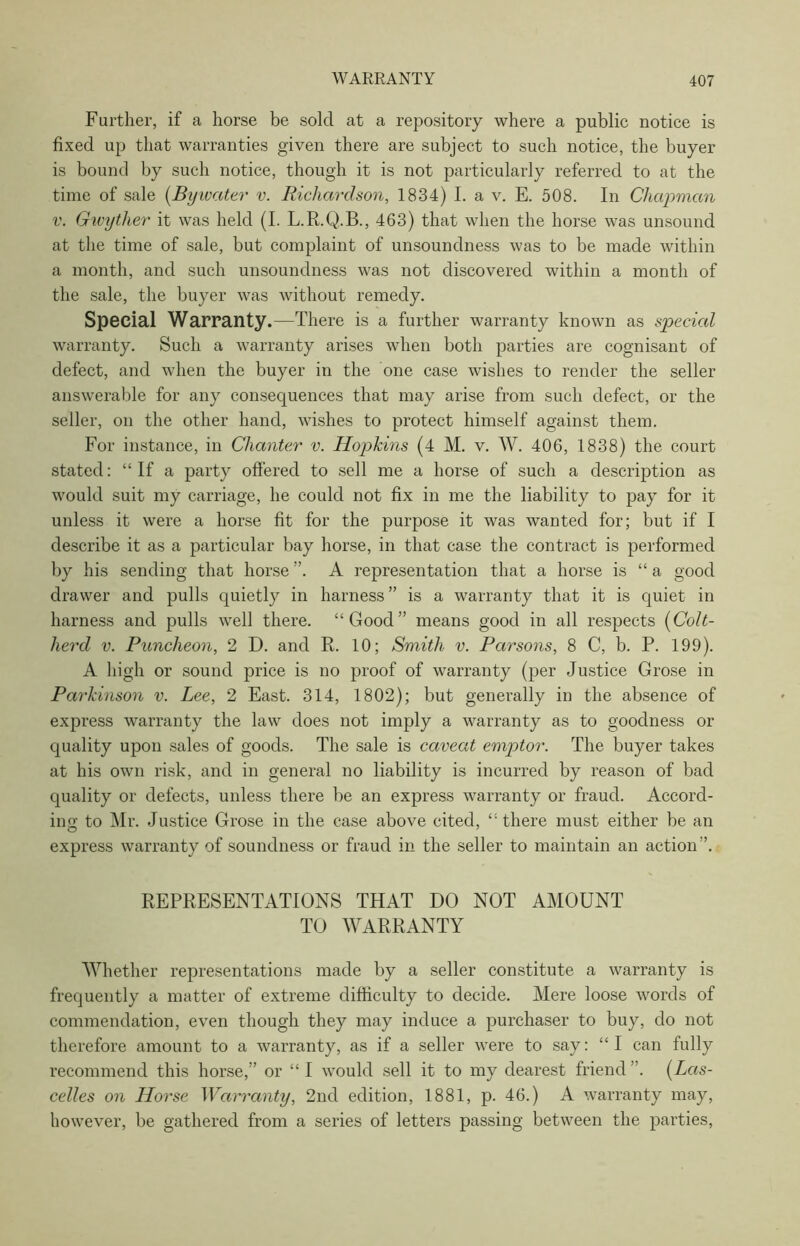 Further, if a horse be sold at a repository where a public notice is fixed up that warranties given there are subject to such notice, the buyer is bound by such notice, though it is not particularly referred to at the time of sale (Bywater v. Richardson, 1834) I. a v. E. 508. In Chapman v. Gwyther it was held (I. L.R.Q.B., 463) that when the horse was unsound at the time of sale, but complaint of unsoundness was to be made within a month, and such unsoundness was not discovered within a month of the sale, the buyer was without remedy. Special Warranty.—There is a further warranty known as special warranty. Such a warranty arises when both parties are cognisant of defect, and when the buyer in the one case wishes to render the seller answerable for any consequences that may arise from such defect, or the seller, on the other hand, wishes to protect himself against them. For instance, in Chanter v. Hopkins (4 M. v. W. 406, 1838) the court stated: “If a party offered to sell me a horse of such a description as would suit my carriage, he could not fix in me the liability to pay for it unless it were a horse fit for the purpose it was wanted for; but if I describe it as a particular bay horse, in that case the contract is performed by his sending that horse ”. A representation that a horse is “ a good drawer and pulls quietly in harness” is a warranty that it is quiet in harness and pulls well there. “Good” means good in all respects (Colt- herd v. Puncheon, 2 D. and R. 10; Smith v. Parsons, 8 C, b. P. 199). A high or sound price is no proof of warranty (per Justice Grose in Parkinson v. Lee, 2 East. 314, 1802); but generally in the absence of express warranty the law does not imply a warranty as to goodness or quality upon sales of goods. The sale is caveat emptor. The buyer takes at his own risk, and in general no liability is incurred by reason of bad quality or defects, unless there be an express warranty or fraud. Accord- ing to Mr. Justice Grose in the case above cited, “there must either be an express warranty of soundness or fraud in the seller to maintain an action ’. REPRESENTATIONS THAT DO NOT AMOUNT TO WARRANTY Whether representations made by a seller constitute a warranty is frequently a matter of extreme difficulty to decide. Mere loose words of commendation, even though they may induce a purchaser to buy, do not therefore amount to a warranty, as if a seller were to say: “I can fully recommend this horse,” or “ I would sell it to my dearest friend ”. (Lcis- celles on Horse Warranty, 2nd edition, 1881, p. 46.) A warranty may, however, be gathered from a series of letters passing between the parties,