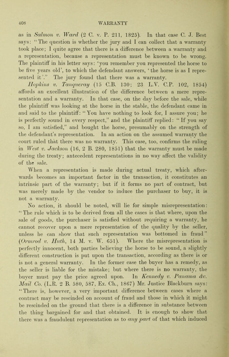 as in Salmon v. Ward (2 C. v. P. 211, 1825). In that case C. J. Best says: “The question is whether the jury and I can collect that a warranty took place; I quite agree that there is a difference between a warranty and a representation, because a representation must be known to be wrong. The plaintiff' in his letter says: ‘you remember you represented the horse to be five years old’, to which the defendant answers, ‘the horse is as I repre- sented it’.” The jury found that there was a warranty. Hopkins v. Tanqueray (15 C.B. 130; 23 L.V. C.P. 102, 1854) affords an excellent illustration of the difference between a mere repre- sentation and a warranty. In that case, on the day before the sale, while the plaintiff was looking at the horse in the stable, the defendant came in and said to the plaintiff: “You have nothing to look for, I assure you; he is perfectly sound in every respect,” and the plaintiff' replied: “ If you say so, I am satisfied,” and bought the horse, presumably on the strength of the defendant’s representation. In an action on the assumed warranty the court ruled that there was no warranty. This case, too, confirms the ruling in West v. Jackson (16, 2 B. 280, 1851) that the warranty must be made during the treaty; antecedent representations in no way affect the validity of the sale. When a representation is made during actual treaty, which after- wards becomes an important factor in the transaction, it constitutes an intrinsic part of the warranty; but if it forms no part of contract, but wras merely made by the vendor to induce the purchaser to buy, it is not a warranty. No action, it should be noted, will lie for simple misrepresentation: “ The rule which is to be derived from all the cases is that where, upon the sale of goods, the purchaser is satisfied without requiring a warranty, he cannot recover upon a mere representation of the quality by the seller, unless he can show that such representation was bottomed in fraud ” (0 rmrod v. Huth, 14 M. v. W. 651). Where the misrepresentation is perfectly innocent, both parties believing the horse to be sound, a slightly different construction is put upon the transaction, according as there is or is not a general warranty. In the former case the buyer has a remedy, as the seller is liable for the mistake; but where there is no warranty, the buyer must pay the price agreed upon. In Kennedy v. Panama &c. Mail Co. (L.R. 2 B. 580, 587, Ex. Ch., 1867) Mr. Justice Blackburn says: “ There is, howrever, a very important difference between cases where a contract may be rescinded on account of fraud and those in which it might be rescinded on the round that there is a difference in substance between O the thing bargained for and that obtained. It is enough to show that there was a fraudulent representation as to any part of that which induced