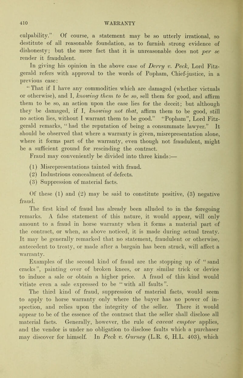 culpability.” Of course, a statement may be so utterly irrational, so destitute of all reasonable foundation, as to furnish strong evidence of dishonesty; but the mere fact that it is unreasonable does not per se render it fraudulent. In giving his opinion in the above case of Derry v. Peck, Lord Fitz- gerald refers with approval to the words of Popham, Chief-justice, in a previous case: “ That if I have any commodities which are damaged (whether victuals or otherwise), and I, knoiving them to he so, sell them for good, and affirm them to be so, an action upon the case lies for the deceit; but although they be damaged, if I, knowing not that, affirm them to be good, still no action lies, without I warrant them to be good.” “Popham”, Lord Fitz- gerald remarks, “ had the reputation of being a consummate lawyer.” It should be observed that where a warranty is given, misrepresentation alone, where it forms part of the warranty, even though not fraudulent, might be a sufficient ground for rescinding the contract. Fraud may conveniently be divided into three kinds:— (1) Misrepresentations tainted with fraud. (2) Industrious concealment of defects. (3) Suppression of material facts. Of these (l) and (2) may be said to constitute positive, (3) negative fraud. The first kind of fraud has already been alluded to in the foregoing remarks. A false statement of this nature, it would appear, will only amount to a fraud in horse warranty when it forms a material part of the contract, or when, as above noticed, it is made during actual treaty. It may be generally remarked that no statement, fraudulent or otherwise, antecedent to treaty, or made after a bargain has been struck, will affect a warranty. Examples of the second kind of fraud are the stopping up of “ sand cracks”, painting over of broken knees, or any similar trick or device to induce a sale or obtain a higher price. A fraud of this kind would vitiate even a sale expressed to be “with all faults”. The third kind of fraud, suppression of material facts, would seem to apply to horse warranty only where the buyer has no power of in- spection, and relies upon the integrity of the seller. There it would appear to be of the essence of the contract that the seller shall disclose all material facts. Generally, however, the rule of caveat emptor applies, and the vendor is under no obligation to disclose faults which a purchaser may discover for himself. In Peck v. Gurney (L.R. 6, H.L. 403), which