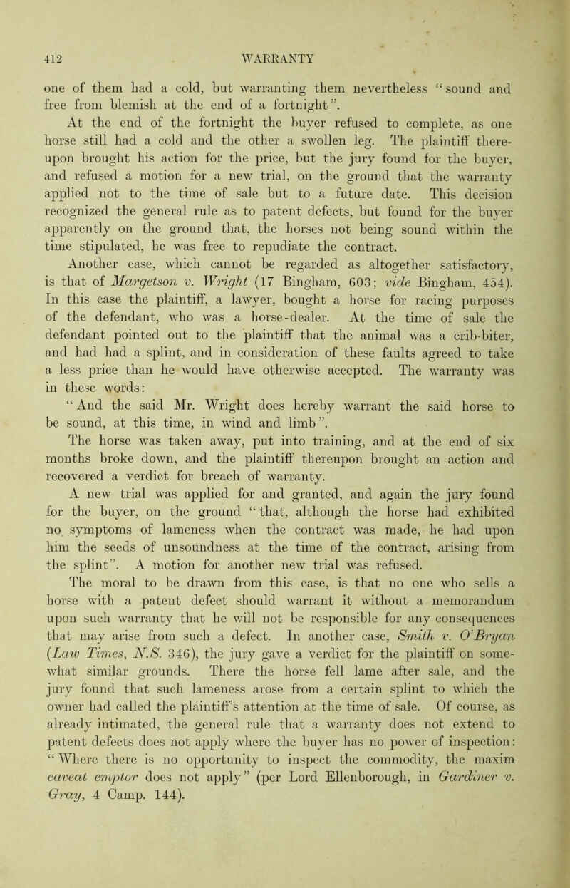 one of them had a cold, but warranting them nevertheless “ sound and free from blemish at the end of a fortnight”. At the end of the fortnight the buyer refused to complete, as one horse still had a cold and the other a swollen leg. The plaintiff there- upon brought his action for the price, but the jury found for the buyer, and refused a motion for a new trial, on the ground that the warranty applied not to the time of sale but to a future date. This decision recognized the general rule as to patent defects, but found for the buyer apparently on the ground that, the horses not being sound within the time stipulated, he was free to repudiate the contract. Another case, which cannot be regarded as altogether satisfactory, is that of Margetson v. Wright (17 Bingham, 603; vide Bingham, 454). In this case the plaintiff, a lawyer, bought a horse for racing purposes of the defendant, who was a horse-dealer. At the time of sale the defendant pointed out to the plaintiff that the animal was a crib-biter, and had had a splint, and in consideration of these faults agreed to take a less price than he would have otherwise accepted. The warranty was in these words: “And the said Mr. Wright does hereby warrant the said horse to be sound, at this time, in wind and limb ”. The horse was taken away, put into training, and at the end of six months broke down, and the plaintiff thereupon brought an action and recovered a verdict for breach of warranty. A new trial was applied for and granted, and again the jury found for the buyer, on the ground “ that, although the horse had exhibited no symptoms of lameness when the contract was made, he had upon him the seeds of unsound ness at the time of the contract , arising from the splint”. A motion for another new trial was refused. The moral to be drawn from this case, is that no one who sells a horse with a patent defect should warrant it without a memorandum upon such warranty that he will not be responsible for any consequences that may arise from such a defect. In another case, Smith v. O'Bryan (Law Times, N.S. 346), the jury gave a verdict for the plaintiff on some- what similar grounds. There the horse fell lame after sale, and the jury found that such lameness arose from a certain splint to which the owner had called the plaintiff’s attention at the time of sale. Of course, as already intimated, the general rule that a warranty does not extend to patent defects does not apply where the buyer has no power of inspection: “ Where there is no opportunity to inspect the commodity, the maxim caveat emptor does not apply” (per Lord Ellenborough, in Gardiner v. Gray, 4 Camp. 144).