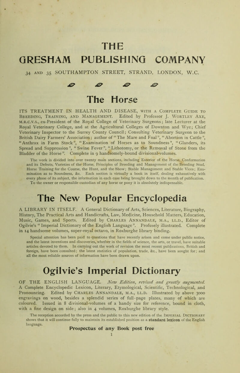 THE GRESHAM PUBLISHING COMPANY 34 and 35 SOUTHAMPTON STREET, STRAND, LONDON, W.C. The Horse ITS TREATMENT IN HEALTH AND DISEASE, with a Complete Guide to Breeding, Training, and Management. Edited by Professor J. Wortley Axe, M.R.C.V.S., ex-President of the Royal College of Veterinary Surgeons; late Lecturer at the Royal Veterinary College, and at the Agricultural Colleges of Downton and Wye; Chief Veterinary Inspector to the Surrey County Council; Consulting Veterinary Surgeon to the British Dairy Farmers’ Association; author of “The Mare and Foal”, “Abortion in Cattle”, “Anthrax in Farm Stock”, “Examination of Horses as to Soundness”, “Glanders, its Spread and Suppression”, “Swine Fever”, “Lithotomy, or the Removal of Stone from the Bladder of the Horse”. Complete in 9 handsomely-bound divisional-volumes. The work is divided into over twenty main sections, including Exterior of the Horse, Conformation and its Defects, Varieties of the Horse, Principles of Breeding and Management of the Breeding Stud, Horse Training for the Course, the Hunt, and the Show; Stable Management and Stable Vices; Exa- mination as to Soundness, &c. Each section is virtually a book in itself, dealing exhaustively with every phase of its subject, the information in each case being brought down to the month of publication. To the owner or responsible custodian of any horse or pony it is absolutely indispensable. The New Popular Encyclopedia A LIBRARY IN ITSELF. A General Dictionary of Arts, Sciences, Literature, Biography, History, The Practical Arts and Handicrafts, Law, Medicine, Household Matters, Education, Music, Games, and Sports. Edited by Charles Annandale, m.a., li..d., Editor of Ogilvie’s “ Imperial Dictionary of the English Language”. Profusely illustrated. Complete in 14 handsome volumes, super-royal octavo, in Roxburghe library binding. Special attention has been paid to questions that have recently arisen and come under public notice, and the latest inventions and discoveries, whether in the fields of science, the arts, or travel, have suitable articles devoted to them. In carrying out the work of revision the most recent publications, British and foreign, have been consulted; the latest statistics of population, trade, &c., have been sought for; and all the most reliable sources of information have been drawn upon. Ogilvie’s Imperial Dictionary OF THE ENGLISH LANGUAGE. New Edition, revised and greatly augmented. A Complete Encyclopedic Lexicon, Literary, Etymological, Scientific, Technological, and Pronouncing. Edited by Charles Annandale, m.a., ll.d. Illustrated by above 3000 engravings on wood, besides a splendid series of full-page plates, many of which are coloured. Issued in 8 divisional-volumes of a handy size for reference, bound in cloth, with a fine design on side; also in 4 volumes, Roxburghe library style. The reception accorded by the press and the public to this new edition of the Imperial Dictionary shows that it will continue fully to maintain its established position as a standard lexicon of the English language. Prospectus of any Book post free