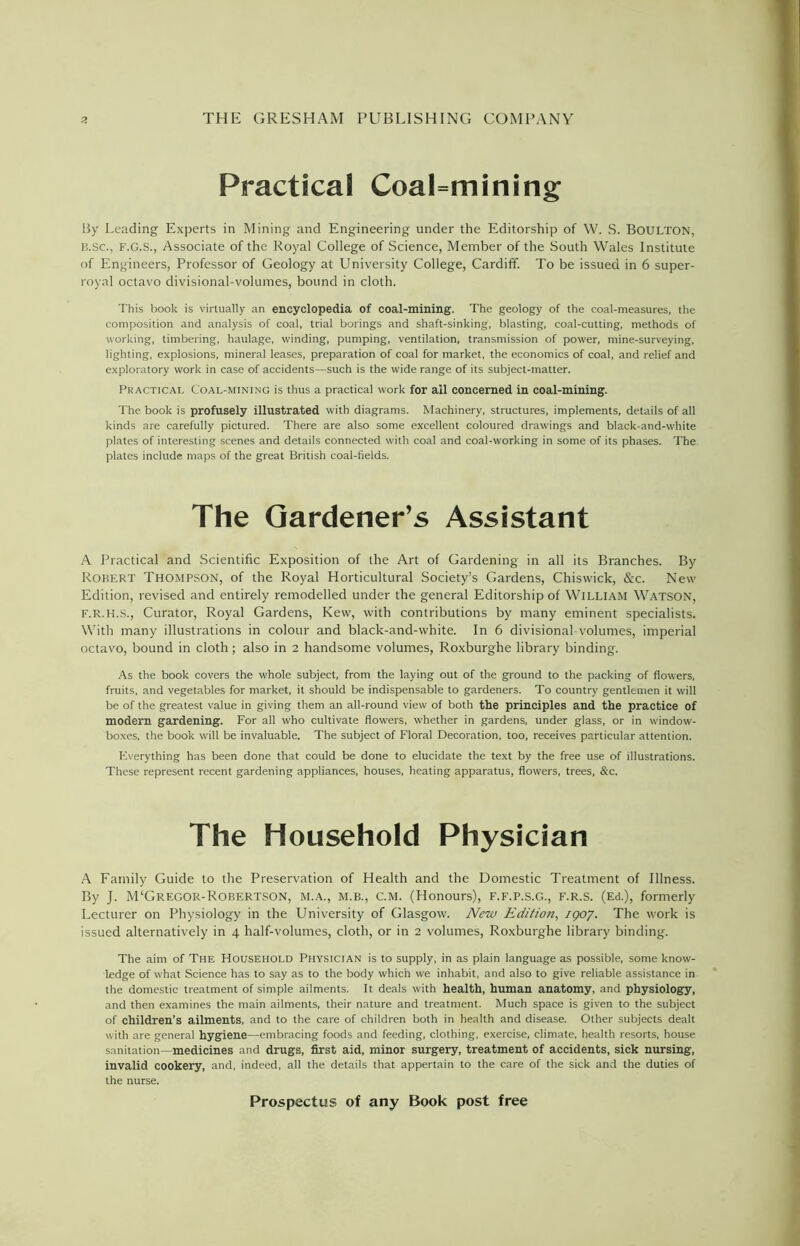 Practical Coalmining By Leading Experts in Mining and Engineering under the Editorship of W. S. BOULTON, B.Sc., F.G.S., Associate of the Royal College of Science, Member of the South Wales Institute of Engineers, Professor of Geology at University College, Cardiff. To be issued in 6 super- royal octavo divisional-volumes, bound in cloth. This book is virtually an encyclopedia of coal-mining. The geology of the coal-measures, the composition and analysis of coal, trial borings and shaft-sinking, blasting, coal-cutting, methods of working, timbering, haulage, winding, pumping, ventilation, transmission of power, mine-surveying, lighting, explosions, mineral leases, preparation of coal for market, the economics of coal, and relief and exploratory work in case of accidents—such is the wide range of its subject-matter. Practical Coal-mining is thus a practical work for all concerned in coal-mining. The book is profusely illustrated with diagrams. Machinery, structures, implements, details of all kinds are carefully pictured. There are also some excellent coloured drawings and black-and-white plates of interesting scenes and details connected with coal and coal-working in some of its phases. The plates include maps of the great British coal-fields. A Practical and Scientific Exposition of the Art of Gardening in all its Branches. By Robert Thompson, of the Royal Horticultural Society’s Gardens, Chiswick, &c. New Edition, revised and entirely remodelled under the general Editorship of William Watson, f.r.h.S., Curator, Royal Gardens, Kew, with contributions by many eminent specialists. With many illustrations in colour and black-and-white. In 6 divisional volumes, imperial octavo, bound in cloth; also in 2 handsome volumes, Roxburghe library binding. As the book covers the whole subject, from the laying out of the ground to the packing of flowers, fruits, and vegetables for market, it should be indispensable to gardeners. To country gentlemen it will be of the greatest value in giving them an all-round view of both the principles and the practice of modern gardening. For all who cultivate flowers, whether in gardens, under glass, or in window- boxes, the book will be invaluable. The subject of Floral Decoration, too, receives particular attention. F.verything has been done that could be done to elucidate the text by the free use of illustrations. These represent recent gardening appliances, houses, heating apparatus, flowers, trees, &c. A Family Guide to the Preservation of Health and the Domestic Treatment of Illness. By J. M‘GREGOR-ROBERTSON, M.A., M.B., C.M. (Honours), F.F.P.S.G., F.r.S. (Ed.), formerly Lecturer on Physiology in the University of Glasgow. New Edition, 1907. The work is issued alternatively in 4 half-volumes, cloth, or in 2 volumes, Roxburghe library binding. The aim of The Household Physician is to supply, in as plain language as possible, some know- ledge of what Science has to say as to the body which we inhabit, and also to give reliable assistance in the domestic treatment of simple ailments. It deals with health, human anatomy, and physiology, and then examines the main ailments, their nature and treatment. Much space is given to the subject of children’s ailments, and to the care of children both in health and disease. Other subjects dealt with are general hygiene—embracing foods and feeding, clothing, exercise, climate, health resorts, house sanitation—medicines and drugs, first aid, minor surgery, treatment of accidents, sick nursing, invalid cookery, and, indeed, all the details that appertain to the care of the sick and the duties of the nurse. Gardener’s Assistant Household