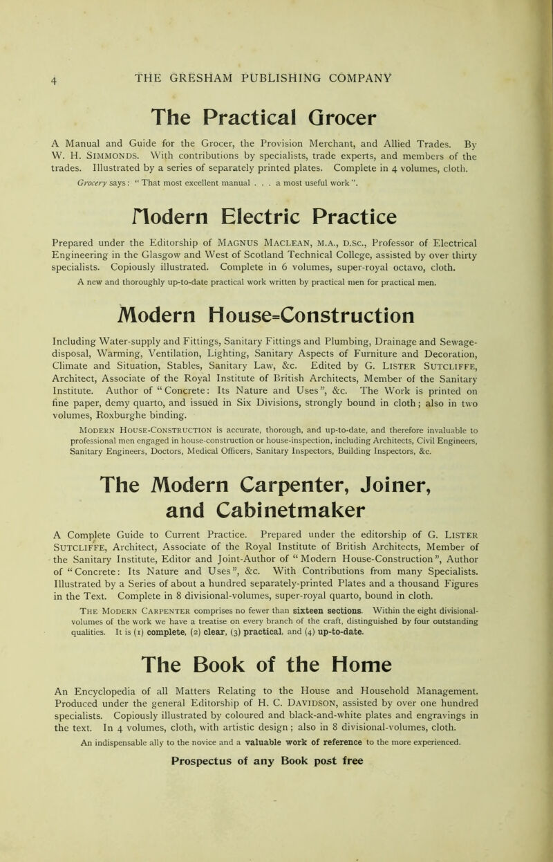 The Practical Grocer A Manual and Guide for the Grocer, the Provision Merchant, and Allied Trades. By W. H. SlMMONDS. With contributions by specialists, trade experts, and members of the trades. Illustrated by a series of separately printed plates. Complete in 4 volumes, cloth. Grocery says: “ That most excellent manual . . . a most useful work , JTodern Electric Practice Prepared under the Editorship of MAGNUS Maclean, M.A., D.Sc., Professor of Electrical Engineering in the Glasgow and West of Scotland Technical College, assisted by over thirty specialists. Copiously illustrated. Complete in 6 volumes, super-royal octavo, cloth. A new and thoroughly up-to-date practical work written by practical men for practical men. Modern House=Construction Including Water-supply and Fittings, Sanitary Fittings and Plumbing, Drainage and Sewage- disposal, Warming, Ventilation, Lighting, Sanitary Aspects of Furniture and Decoration, Climate and Situation, Stables, Sanitary Law, &c. Edited by G. LISTER SUTCLIFFE, Architect, Associate of the Royal Institute of British Architects, Member of the Sanitary Institute. Author of “Concrete: Its Nature and Uses”, &c. The Work is printed on fine paper, demy quarto, and issued in Six Divisions, strongly bound in cloth; also in two volumes, Roxburghe binding. Modern House-Construction is accurate, thorough, and up-to-date, and therefore invaluable to professional men engaged in house-construction or house-inspection, including Architects, Civil Engineers, Sanitary Engineers, Doctors, Medical Officers, Sanitary Inspectors, Building Inspectors, &c. The Modern Carpenter, Joiner, and Cabinetmaker A Complete Guide to Current Practice. Prepared under the editorship of G. Lister Sutcliffe, Architect, Associate of the Royal Institute of British Architects, Member of the Sanitary Institute, Editor and Joint-Author of “Modern House-Construction”, Author of “Concrete: Its Nature and Uses”, &c. With Contributions from many Specialists. Illustrated by a Series of about a hundred separately-printed Plates and a thousand Figures in the Text. Complete in 8 divisional-volumes, super-royal quarto, bound in cloth. The Modern Carpenter comprises no fewer than sixteen sections. Within the eight divisional- volumes of the work we have a treatise on every branch of the craft, distinguished by four outstanding qualities. It is (1) complete, (2) clear, (3) practical, and (4) up-to-date. The Book of the Home An Encyclopedia of all Matters Relating to the House and Household Management. Produced under the general Editorship of H. C. Davidson, assisted by over one hundred specialists. Copiously illustrated by coloured and black-and-white plates and engravings in the text. In 4 volumes, cloth, with artistic design; also in 8 divisional-volumes, cloth. An indispensable ally to the novice and a valuable work of reference to the more experienced.