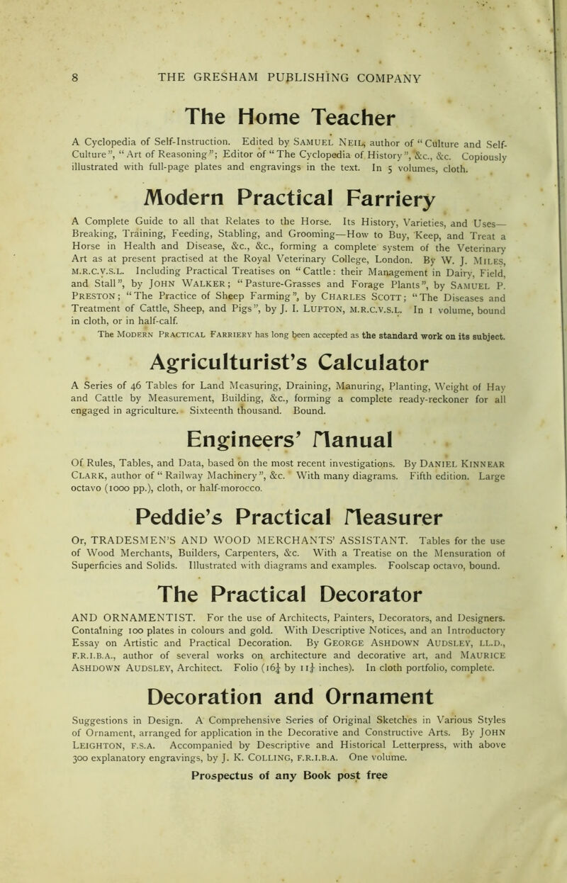 The Home Teacher A Cyclopedia of Self-Instruction. Edited by Samuel Neil, author of “Culture and Self- Culture”, “Art of Reasoning”; Editor of “The Cyclopedia of History ”,‘Sic., &c. Copiously illustrated with full-page plates and engravings in the text. In 5 volumes, cloth. t Modern Practical Farriery A Complete Guide to all that Relates to the Horse. Its History, Varieties, and Uses Breaking, Training, Feeding, Stabling, and Grooming—How to Buy, Keep, and Treat a Horse in Health and Disease, &c., &c., forming a complete system of the Veterinary Art as at present practised at the Royal Veterinary College, London. By W. J. Miles, M.R.C.V.S.L. Including Practical Treatises on “Cattle: their Management in Dairy, Field, and Stall”, by John Walker; “Pasture-Grasses and Forage Plants”, by Samuel P. Preston; “The Practice of Sheep Farming”, by Charles Scott; “The Diseases and Treatment of Cattle, Sheep, and Pigs”, by J. I. Lupton, M.R.C.V.S.L. In 1 volume, bound in cloth, or in half-calf. The Modern Practical Farriery has long been accepted as the standard work on its subject. Agriculturist’s Calculator A Series of 46 Tables for Land Measuring, Draining, Manuring, Planting, Weight of Hay and Cattle by Measurement, Building, &c., forming a complete ready-reckoner for all engaged in agriculture. • Sixteenth thousand. Bound. Engineers’ Manual Of Rules, Tables, and Data, based on the most recent investigations. By Daniel Kinnear Clark, author of “ Railway Machinery”, &c. * With many diagrams. Fifth edition. Large octavo (1000 pp.), cloth, or half-morocco. Peddie’s Practical fleasurer Or, TRADESMEN’S AND WOOD MERCHANTS’ ASSISTANT. Tables for the use of Wood Merchants, Builders, Carpenters, &c. With a Treatise on the Mensuration of Superficies and Solids. Illustrated with diagrams and examples. Foolscap octavo, bound. The Practical Decorator AND ORNAMENTIST. For the use of Architects, Painters, Decorators, and Designers. Containing 100 plates in colours and gold. With Descriptive Notices, and an Introductory Essay on Artistic and Practical Decoration. By George Ashdown Audslev, ll.d., f.r.i.b.a., author of several works on architecture and decorative art, and Maurice Ashdown Audslev, Architect. Folio (16J by ui inches). In cloth portfolio, complete. Decoration and Ornament Suggestions in Design. A Comprehensive Series of Original Sketches in Various Styles of Ornament, arranged for application in the Decorative and Constructive Arts. By John Leighton, f.s.a. Accompanied by Descriptive and Historical Letterpress, with above 300 explanatory engravings, by J. K. Colling, F.R.I.B.A. One volume.