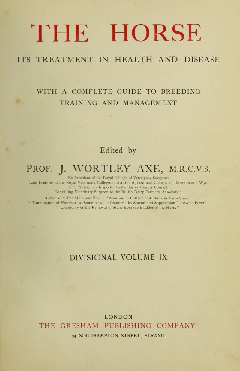 ITS TREATMENT IN HEALTH AND DISEASE WITH A COMPLETE GUIDE TO BREEDING TRAINING AND MANAGEMENT Edited by Prof. J. WORTLEY AXE, M.R.c.v.s. Ex-President of the Royal College of Veterinary Surgeons Late Lecturer at the Royal Veterinary College, and at the Agricultural Colleges of Downton and Wye Chief Veterinary Inspector to the Surrey County Council Consulting Veterinary Surgeon to the British Dairy Farmers' Association Author of “ The Mare and Foal “Abortion in Cattle” “Anthrax in Farm Stock” “ Examination of Horses as to Soundness’’ “Glanders, its Spread and Suppression ” “ Swine Fever “ Lithotomy or the Removal of Stone from the Bladder of the Horse DIVISIONAL VOLUME IX THE GRESHAM LONDON PUBLISHING COMPANY 34 SOUTHAMPTON STREET, STRAND