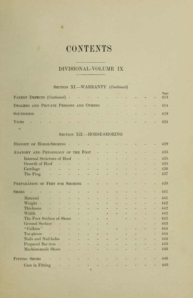 CONTENTS DIVISIONAL-VOLUME IX Section XI.—WARRANTY (Continued) Page Patent Defects (Continued) 413 Dealers and Private Persons and Others 414 Soundness - 419 Vices -------- 424 Section XII.—HORSE-SHOEING History of Horse-Shoeing 429 Anatomy and Physiology of the Foot ------- 433 Internal Structure of Hoof --------- 435 Growth of Hoof - -- -- -- -- -- 436 Cartilage - -- -- -- -- -- - 436 The Frog ------------ 437 Preparation of Feet for Shoeing 43S Shoes 441 Material - -- -- -- -- -- - 441 Weight 442 Thickness - -- -- -- -- -- - 442 Width ------ 442 The Foot Surface of Shoes - - - - - 442 Ground Surface - -- -- - - - 443 “Calkins” - - - 444 Toe-pieces -- - 444 Nails and Nail-holes 444 Prepared Bar-iron ---------- - 445 Machine-made Shoes 446 Fitting Shoes 446 Care in Fitting 446