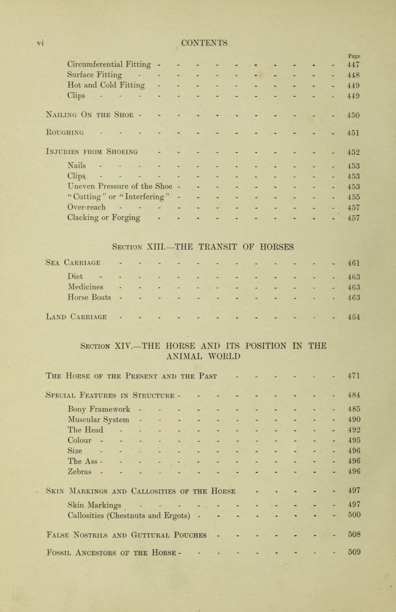 Page Circumferential Fitting 447 Surface Fitting - 448 Hot and Cold Fitting - -- -- 449 Clips 449 Nailing On the Shoe 450 Roughing 451 Injuries from Shoeing 452 Nails - - 453 Clips, 453 Uneven Pressure of the Shoe 453 “ Cutting ” or “ Interfering ” 455 Over-reach - -- -- - 457 Clacking or Forging 457 Section XIII.—THE TRANSIT OF HORSES Sea Carriage 46I Diet 463 Medicines 463 Horse Boats 463 Land Carriage 464 Section XIV.—THE HORSE AND ITS POSITION IN THE ANIMAL WORLD The Horse of the Present and the Past - - - - - - 471 Special Features in Structure 484 Bony Framework - - - - - 485 Muscular System 490 The Head - -- -- -- -- -- - 492 Colour 495 Size - -- -- -- -- -- -- 496 The Ass ------------ - 496 Zebras ---496 Skin Markings and Callosities of the Horse .... - 497 Skin Markings - -- -- -- -- -- 497 Callosities (Chestnuts and Ergots) 500 False Nostrils and Guttural Pouches ------- 508 F'ossil Ancestors of the Horse - 509