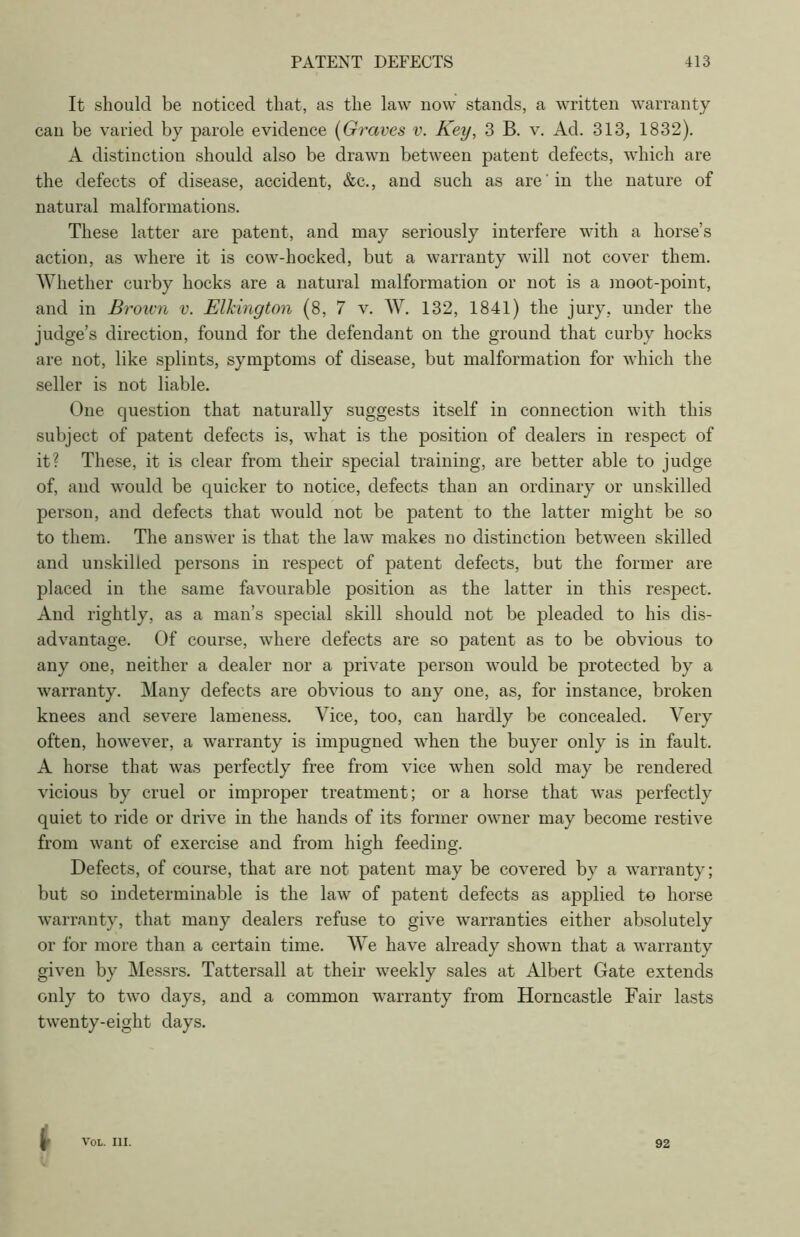 It should be noticed that, as the law now stands, a written warranty can be varied by parole evidence (Graves v. Key, 3 B. v. Ad. 313, 1832). A distinction should also be drawn between patent defects, which are the defects of disease, accident, &c., and such as are in the nature of natural malformations. These latter are patent, and may seriously interfere with a horse’s action, as where it is cow-hocked, but a warranty will not cover them. Whether curby hocks are a natural malformation or not is a moot-point, and in Brown v. Elkington (8, 7 v. W. 132, 1841) the jury, under the judge’s direction, found for the defendant on the ground that curby hocks are not, like splints, symptoms of disease, but malformation for which the seller is not liable. One question that naturally suggests itself in connection with this subject of patent defects is, what is the position of dealers in respect of it? These, it is clear from their special training, are better able to judge of, and would be quicker to notice, defects than an ordinary or unskilled person, and defects that would not be patent to the latter might be so to them. The answer is that the law makes no distinction between skilled and unskilled persons in respect of patent defects, but the former are placed in the same favourable position as the latter in this respect. And rightly, as a man’s special skill should not be pleaded to his dis- advantage. Of course, where defects are so patent as to be obvious to any one, neither a dealer nor a private person would be protected by a warranty. Many defects are obvious to any one, as, for instance, broken knees and severe lameness. Vice, too, can hardly be concealed. Very often, however, a warranty is impugned when the buyer only is in fault. A horse that was perfectly free from vice when sold may be rendered vicious by cruel or improper treatment; or a horse that was perfectly quiet to ride or drive in the hands of its former owner may become restive from want of exercise and from high feeding. Defects, of course, that are not patent may be covered by a warranty; but so indeterminable is the law of patent defects as applied to horse warranty, that many dealers refuse to give warranties either absolutely or for more than a certain time. We have already shown that a warranty given by Messrs. Tattersall at their weekly sales at Albert Gate extends only to two days, and a common warranty from Horncastle Fair lasts twenty-eight days. VOL. III. 92