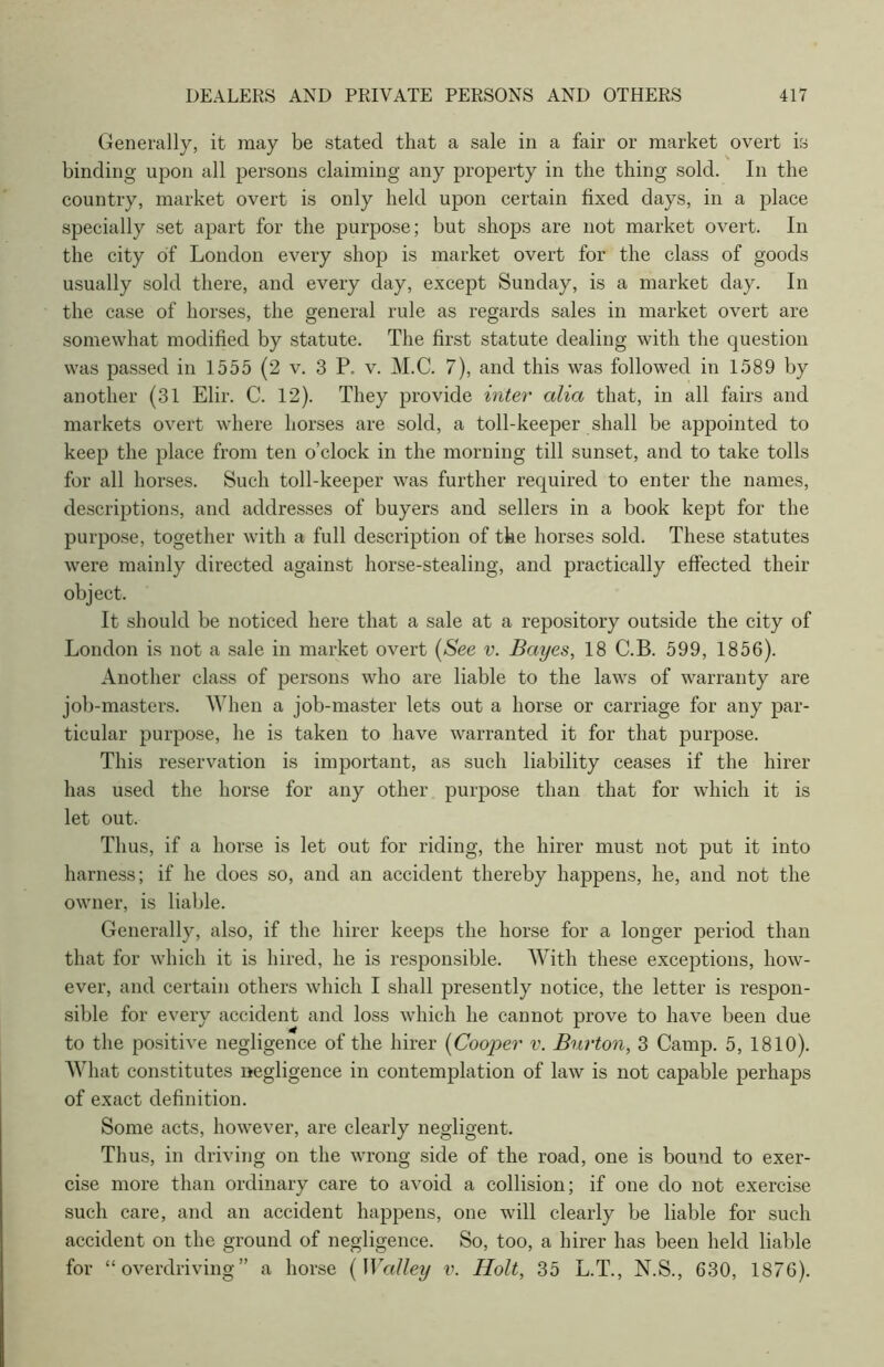 Generally, it may be stated that a sale in a fair or market overt is binding upon all persons claiming any property in the thing sold. In the country, market overt is only held upon certain fixed days, in a place specially set apart for the purpose; but shops are not market overt. In the city of London every shop is market overt for the class of goods usually sold there, and every day, except Sunday, is a market day. In the case of horses, the general rule as regards sales in market overt are somewhat modified by statute. The first statute dealing with the question was passed in 1555 (2 v. 3 P. v. M.C. 7), and this was followed in 1589 by another (31 Elir. C. 12). They provide inter alia that, in all fairs and markets overt where horses are sold, a toll-keeper shall be appointed to keep the place from ten o’clock in the morning till sunset, and to take tolls for all horses. Such toll-keeper was further required to enter the names, descriptions, and addresses of buyers and sellers in a book kept for the purpose, together with a full description of the horses sold. These statutes were mainly directed against horse-stealing, and practically effected their object. It should be noticed here that a sale at a repository outside the city of London is not a sale in market overt (See v. Bayes, 18 C.B. 599, 1856). Another class of persons who are liable to the laws of warranty are job-masters. When a job-master lets out a horse or carriage for any par- ticular purpose, he is taken to have warranted it for that purpose. This reservation is important, as such liability ceases if the hirer has used the horse for any other purpose than that for which it is let out. Thus, if a horse is let out for riding, the hirer must not put it into harness; if he does so, and an accident thereby happens, he, and not the owner, is liable. Generally, also, if the hirer keeps the horse for a longer period than that for which it is hired, he is responsible. With these exceptions, how- ever, and certain others which I shall presently notice, the letter is respon- sible for every accident and loss which he cannot prove to have been due to the positive negligence of the hirer (Cooper v. Burton, 3 Camp. 5, 1810). What constitutes negligence in contemplation of law is not capable perhaps of exact definition. Some acts, however, are clearly negligent. Thus, in driving on the wrong side of the road, one is bound to exer- cise more than ordinary care to avoid a collision; if one do not exercise such care, and an accident happens, one will clearly be liable for such accident on the ground of negligence. So, too, a hirer has been held liable for “overdriving” a horse (Walley v. Holt, 35 L.T., N.S., 630, 1876).