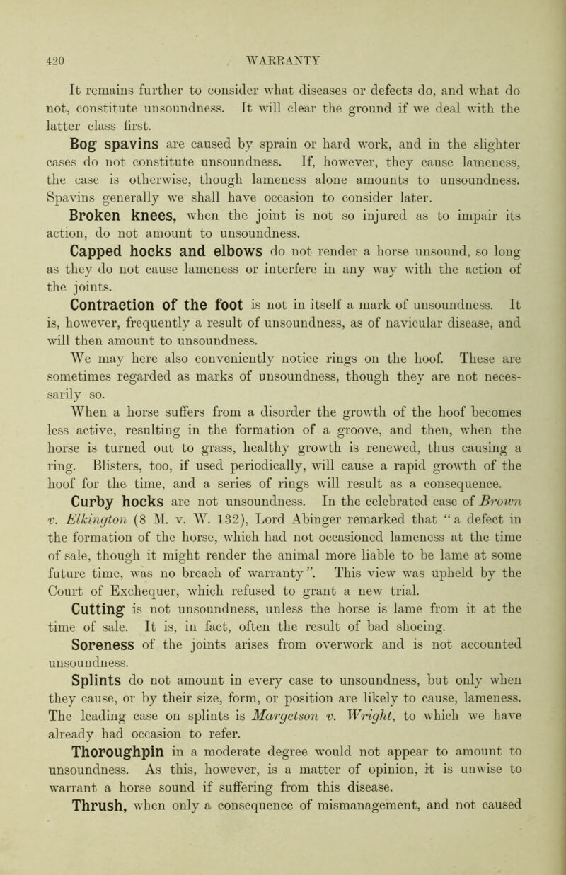 ( It remains further to consider what diseases or defects do, and what do not, constitute unsoundness. It will clear the ground if we deal with the latter class first. Bog spavins are caused by sprain or hard work, and in the slighter cases do not constitute unsoundness. If, however, they cause lameness, the case is otherwise, though lameness alone amounts to unsoundness. Spavins generally we shall have occasion to consider later. Broken knees, when the joint is not so injured as to impair its action, do not amount to unsoundness. Capped hocks and elbows do not render a horse unsound, so long as they do not cause lameness or interfere in any way with the action of the joints. Contraction Of the foot is not ill itself a mark of unsoundness. It is, however, frequently a result of unsoundness, as of navicular disease, and will then amount to unsoundness. We may here also conveniently notice rings on the hoof. These are sometimes regarded as marks of unsoundness, though they are not neces- sarily so. When a horse suffers from a disorder the growth of the hoof becomes less active, resulting in the formation of a groove, and then, when the horse is turned out to grass, healthy growth is renewed, thus causing a ring. Blisters, too, if used periodically, will cause a rapid growth of the hoof for the time, and a series of rings will result as a consequence. Curby hocks are not unsoundness. In the celebrated case of Broivn v. Elkington (8 M. v. W. 132), Lord Abinger remarked that “a defect in the formation of the horse, which had not occasioned lameness at the time of sale, though it might render the animal more liable to be lame at some future time, was no breach of warranty ”. This view was upheld by the Court of Exchequer, which refused to grant a new trial. Cutting is not unsoundness, unless the horse is lame from it at the time of sale. It is, in fact, often the result of bad shoeing. Soreness of the joints arises from overwork and is not accounted unsounclness. Splints do not amount in every case to unsoundness, but only when they cause, or by their size, form, or position are likely to cause, lameness. The leading case on splints is Margetson v. Wright, to which we have already had occasion to refer. Thoroughpin in a moderate degree would not appear to amount to unsoundness. As this, however, is a matter of opinion, it is unwise to warrant a horse sound if suffering from this disease. Thrush, when only a consequence of mismanagement, and not caused