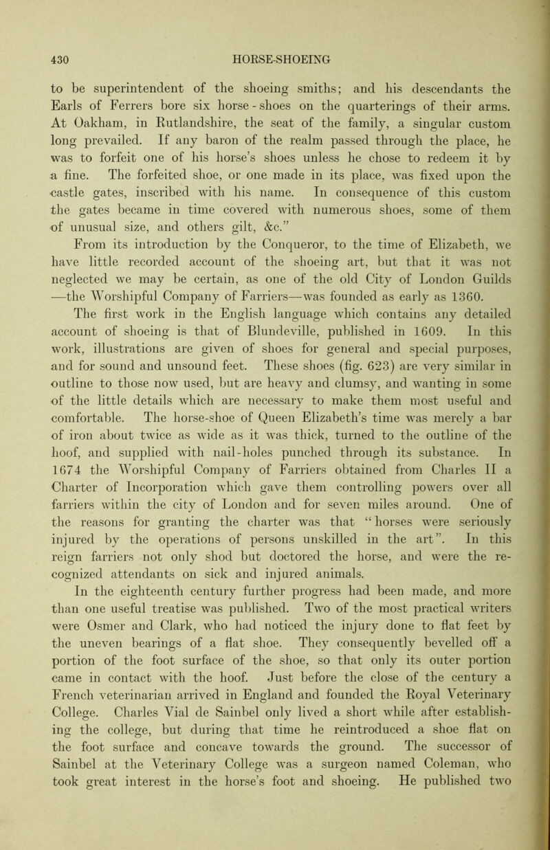 to be superintendent of the shoeing smiths; and his descendants the Earls of Ferrers bore six horse - shoes on the quarterings of their arms. At Oakham, in Rutlandshire, the seat of the family, a singular custom long prevailed. If any baron of the realm passed through the place, he was to forfeit one of his horse’s shoes unless he chose to redeem it by a fine. The forfeited shoe, or one made in its place, was fixed upon the •castle gates, inscribed with his name. In consequence of this custom the gates became in time covered with numerous shoes, some of them •of unusual size, and others gilt, &c.” From its introduction by the Conqueror, to the time of Elizabeth, we have little recorded account of the shoeing art, but that it was not neglected we may be certain, as one of the old City of London Guilds —the Worshipful Company of Farriers—was founded as early as 1360. The first work in the English language which contains any detailed account of shoeing is that of Blundeville, published in 1609. In this work, illustrations are given of shoes for general and special purposes, and for sound and unsound feet. These shoes (fig. 623) are very similar in outline to those now used, but are heavy and clumsy, and wanting in some of the little details which are necessary to make them most useful and comfortable. The horse-shoe of Queen Elizabeth’s time was merely a bar of iron about twice as wide as it was thick, turned to the outline of the hoof, and supplied with nail-holes punched through its substance. In 1674 the Worshipful Company of Farriers obtained from Charles II a Charter of Incorporation which gave them controlling powers over all farriers within the city of London and for seven miles around. One of the reasons for granting the charter was that “ horses were seriously injured by the operations of persons unskilled in the art”. In this reign farriers not only shod but doctored the horse, and were the re- cognized attendants on sick and injured animals. In the eighteenth century further progress had been made, and more than one useful treatise was published. Two of the most practical writers were Osmer and Clark, who had noticed the injury done to flat feet by the uneven bearings of a flat shoe. They consequently bevelled off a portion of the foot surface of the shoe, so that only its outer portion came in contact with the hoof. Just before the close of the century a French veterinarian arrived in England and founded the Royal Veterinary College. Charles Vial de Sainbel only lived a short while after establish- ing the college, but during that time he reintroduced a shoe flat on the foot surface and concave towards the ground. The successor of Sainbel at the Veterinary College was a surgeon named Coleman, who took great interest in the horse’s foot and shoeing. He published two