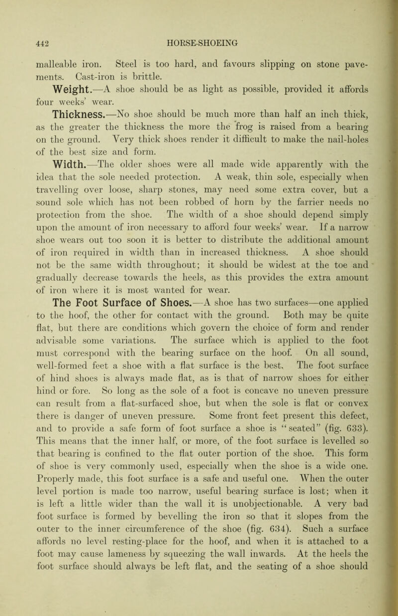 malleable iron. Steel is too hard, and favours slipping on stone pave- ments. Cast-iron is brittle. Weight.—A shoe should be as light as possible, provided it affords four weeks’ wear. Thickness.—No shoe should be much more than half an inch thick, as the greater the thickness the more the frog is raised from a bearing on the ground. Very thick shoes render it difficult to make the nail-holes of the best size and form. Width. —The older shoes were all made wide apparently with the idea that the sole needed protection. A weak, thin sole, especially when travelling over loose, sharp stones, may need some extra cover, but a sound sole which has not been robbed of horn by the farrier needs no protection from the shoe. The width of a shoe should depend simply upon the amount of iron necessary to afford four weeks’ wear. If a narrow shoe wears out too soon it is better to distribute the additional amount of iron required in width than in increased thickness. A shoe should not be the same width throughout; it should be widest at the toe and gradually decrease towards the heels, as this provides the extra amount of iron where it is most wanted for wear. The Foot Surface of Shoes .—A shoe has two surfaces—one applied to the hoof, the other for contact with the ground. Both may be quite Hat, but there are conditions which govern the choice of form and render advisable some variations. The surface which is applied to the foot must correspond with the bearing surface on the hoof. On all sound, well-formed feet a shoe with a hat surface is the best. The foot surface of hind shoes is always made hat, as is that of narrow shoes for either hind or fore. So long as the sole of a foot is concave no uneven pressure can result from a hat-surfaced shoe, but when the sole is hat or convex there is danger of uneven pressure. Some front feet present this defect, and to provide a safe form of foot surface a shoe is “ seated” (fig. 633). This means that the inner half, or more, of the foot surface is levelled so that bearing is confined to the hat outer portion of the shoe. This form of shoe is very commonly used, especially when the shoe is a wide one. Properly made, this foot surface is a safe and useful one. When the outer level portion is made too narrow, useful bearing surface is lost; when it is left a little wider than the wall it is unobjectionable. A very bad foot surface is formed by bevelling the iron so that it slopes from the outer to the inner circumference of the shoe (hg. 634). Such a surface affords no level resting-place for the hoof, and when it is attached to a foot may cause lameness by squeezing the wall inwards. At the heels the foot surface should always be left fiat, and the seating of a shoe should