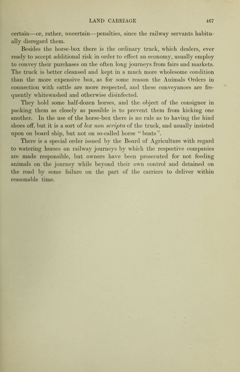 certain—or, rather, wwcertain—penalties, since the railway servants habitu- ally disregard them. Besides the horse-box there is the ordinary truck, which dealers, ever ready to accept additional risk in order to effect an economy, usually employ to convey their purchases on the often long journeys from fairs and markets. The truck is better cleansed and kept in a much more wholesome condition than the more expensive box, as for some reason the Animals Orders in connection with cattle are more respected, and these conveyances are fre- quently whitewashed and otherwise disinfected. They hold some half-dozen horses, and the object of the consignor in packing them as closely as possible is to prevent them from kicking one another. In the use of the horse-box there is no rule as to having the hind shoes off, but it is a sort of lex non scripta of the truck, and usually insisted upon on board ship, but not on so-called horse “ boats ”. There is a special order issued by the Board of Agriculture with regard to watering horses on railway journeys by which the respective companies are made responsible, but owners have been prosecuted for not feeding animals on the journey while beyond their own control and detained on the road by some failure on the part of the carriers to deliver within reasonable time.