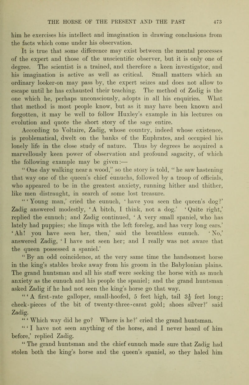 him he exercises his intellect and imagination in drawing conclusions from the facts which come under his observation. It is true that some difference may exist between the mental processes of the expert and those of the unscientific observer, but it is only one of degree. The scientist is a trained, and therefore a keen investigator, and his imagination is active as well as critical. Small matters which an ordinary looker-on may pass by, the expert seizes and does not allow to escape until he has exhausted their teaching. The method of Zadig is the one which he, perhaps unconsciously, adopts in all his enquiries. What that method is most people know, but as it may have been known and forgotten, it may be well to follow Huxley’s example in his lectures on evolution and quote the short story of the sage entire. According to Voltaire, Zadig, whose country, indeed whose existence, is problematical, dwelt on the banks of the Euphrates, and occupied his lonely life in the close study of nature. Thus by degrees he acquired a marvellously keen power of observation and profound sagacity, of which the following example may be given:— “ One day walking near a wood,” so the story is told, “ he saw hastening that way one of the queen’s chief eunuchs, followed by a troop of officials, who appeared to be in the greatest anxiety, running hither and thither, like men distraught, in search of some lost treasure. “ 4 Young man,’ cried the eunuch, ‘ have you seen the queen’s clog?’ Zadig answered modestly, ‘ A bitch, I think, not a clog.’ ‘ Quite right,’ replied the eunuch; and Zadig continued, 4 A 'very small spaniel, who has lately had puppies; she limps with the left foreleg, and has very long ears.’ 4 Ah! you have seen her, then,’ said the breathless eunuch. 4 No,’ answered Zadig, 4 I have not seen her; and I really was not aware that the queen possessed a spaniel.’ 44 By an odd coincidence, at the very same time the handsomest horse in the king’s stables broke away from his groom in the Babylonian plains. The grand huntsman and all his staff were seeking the horse with as much anxiety as the eunuch and his people the spaniel; and the grand huntsman asked Zaclig if he had not seen the king’s horse go that way. 4 4 4 A first-rate galloper, small-hoofed, 5 feet high, tail 3|- feet long; cheek-pieces of the bit of twenty-three-carat gold; shoes silver?’ said Zadig. 4 4 4 Which way did he go? Where is he?’ cried the grand huntsman. 44 4 I have not seen anything of the horse, and I never heard of him before,’ replied Zadig. 44 The grand huntsman and the chief eunuch made sure that Zadig had stolen both the king’s horse and the queen’s spaniel, so they haled him