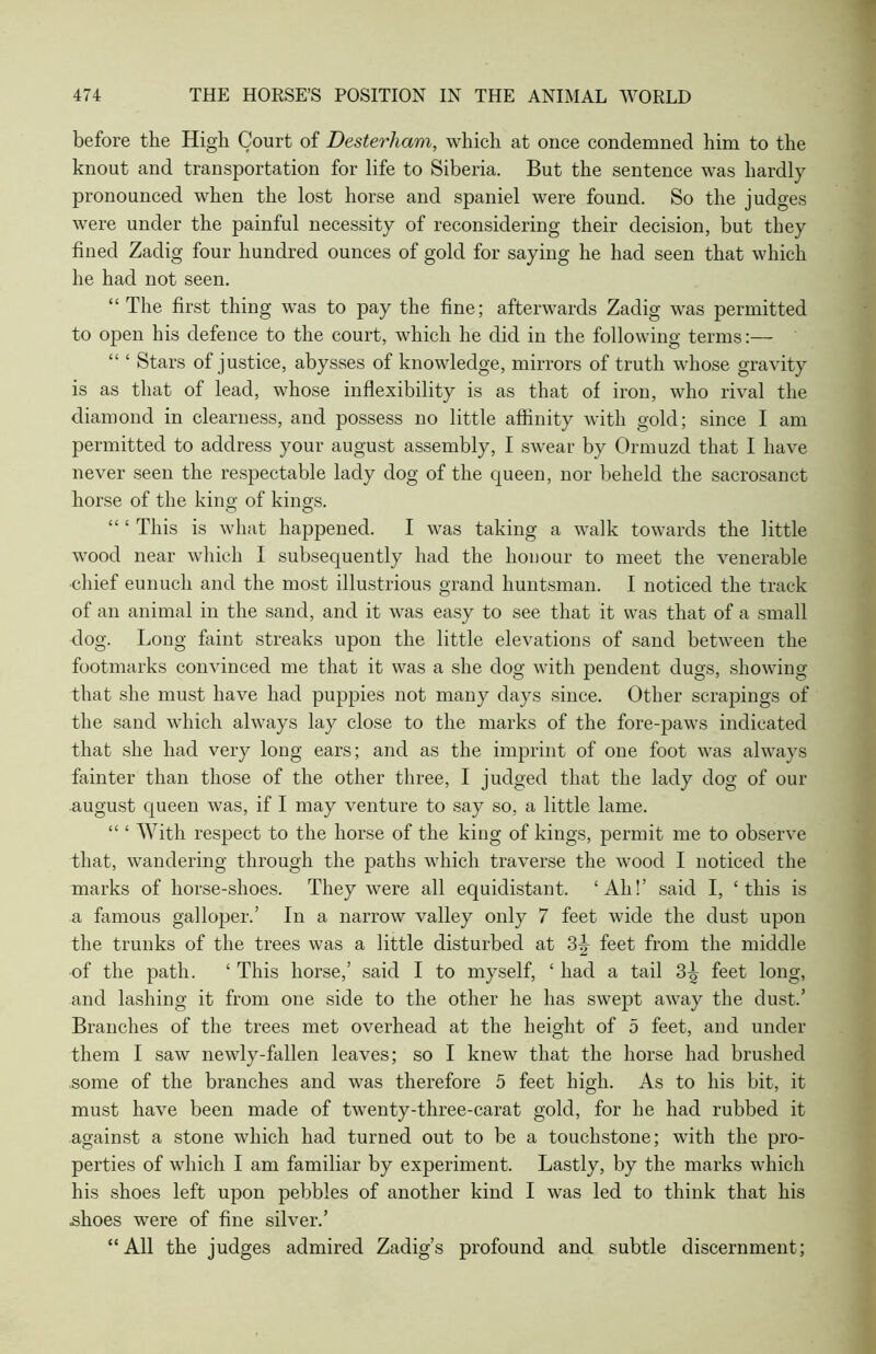 before the High Court of Desterham, which at once condemned him to the knout and transportation for life to Siberia. But the sentence was hardly pronounced when the lost horse and spaniel were found. So the judges were under the painful necessity of reconsidering their decision, but they fined Zadig four hundred ounces of gold for saying he had seen that which he had not seen. “ The first thing was to pay the fine; afterwards Zadig was permitted to open his defence to the court, which he did in the following terms:— “ ‘ Stars of justice, abysses of knowledge, mirrors of truth whose gravity is as that of lead, whose inflexibility is as that of iron, who rival the diamond in clearness, and possess no little affinity with gold; since I am permitted to address your august assembly, I swear by Ormuzd that I have never seen the respectable lady dog of the queen, nor beheld the sacrosanct horse of the king of kings. “ ‘ This is what happened. I was taking a walk towards the little wood near which I subsequently had the honour to meet the venerable •chief eunuch and the most illustrious grand huntsman. I noticed the track of an animal in the sand, and it was easy to see that it was that of a small dog. Long faint streaks upon the little elevations of sand between the footmarks convinced me that it was a she dog with pendent dugs, showing that she must have had puppies not many days since. Other scrapings of the sand which always lay close to the marks of the fore-paws indicated that she had very long ears; and as the imprint of one foot was always fainter than those of the other three, I judged that the lady dog of our august queen was, if I may venture to say so, a little lame. “ ‘ With respect to the horse of the king of kings, permit me to observe that, wandering through the paths which traverse the wood I noticed the marks of horse-shoes. They were all equidistant. ‘All!’ said I, ‘this is a famous galloper.’ In a narrow valley only 7 feet wide the dust upon the trunks of the trees was a little disturbed at 3|- feet from the middle of the path. ‘ This horse,’ said I to myself, ‘ had a tail 3^ feet long, and lashing it from one side to the other he has swept away the dust.’ Branches of the trees met overhead at the height of 5 feet, and under them I saw newly-fallen leaves; so I knew that the horse had brushed some of the branches and was therefore 5 feet high. As to his bit, it must have been made of twenty-three-carat gold, for he had rubbed it against a stone which had turned out to be a touchstone; with the pro- perties of which I am familiar by experiment. Lastly, by the marks which his shoes left upon pebbles of another kind I was led to think that his shoes were of fine silver.’ “All the judges admired Zadig’s profound and subtle discernment;