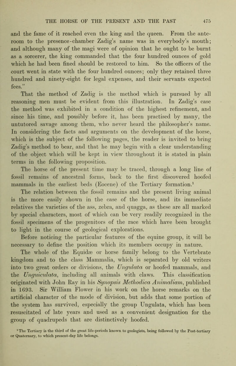 and the fame of it reached even the king and the queen. From the ante- room to the presence-chamber Zadig’s name was in everybody’s mouth; and although many of the magi were of opinion that he ought to be burnt as a sorcerer, the king commanded that the four hundred ounces of gold which he had been fined should be restored to him. So the officers of the court went in state with the four hundred ounces; only they retained three hundred and ninety-eight for legal expenses, and their servants expected fees.” That the method of Zadig is the method which is pursued by all reasoning- men must be evident from this illustration. In Zadig’s case the method was exhibited in a condition of the highest refinement, and since his time, and possibly before it, has been practised by many, the untutored savage among them, who never heard the philosopher’s name. In considering the facts and arguments on the development of the horse, which is the subject of the following pages, the reader is invited to bring Zadig’s method to bear, and that he may begin with a clear understanding of the object which will be kept in view throughout it is stated in plain terms in the following proposition. The horse of the present time may be traced, through a long line of fossil remains of ancestral forms, back to the first discovered hoofed mammals in the earliest beds (Eocene) of the Tertiary formation.1 The relation between the fossil remains and the present living animal is the more easily shown in the case of the horse, and its immediate relatives the varieties of the ass, zebra, and quagga, as these are all marked by special characters, most of which can be very readily recognized in the fossil specimens of the progenitors of the race which have been brought to light in the course of geological explorations. Before noticing the particular features of the equine group, it will be necessary to define the position which its members occupy in nature. The whole of the Equidse or horse family belong to the Vertebrate kingdom and to the class Mammalia, which is separated by old writers into two great orders or divisions, the Ungulcitci or hoofed mammals, and the Unguiculata, including all animals with claws. This classification originated with John Bay in his Synopsis Methoclica Animaliam, published in 1693. Sir William Flower in his work on the horse remarks on the artificial character of the mode of division, but adds that some portion of the system has survived, especially the group Ungulata, which has been resuscitated of late years and used as a convenient designation for the group of quadrupeds that are distinctively hoofed. 'The Tertiary is the third of the great life-periods known to geologists, being followed by the Post-tertiary or Quaternary, to which present-day life belongs.