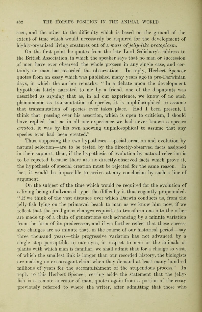 seen, and the other to the difficulty which is based on the ground of the extent of time which would necessarily be required for the development of highly-organized living creatures out of a mass of jelly-like 'protoplasm. On the first point he quotes from the late Lord Salisbury’s address to the British Association, in which the speaker says that no man or succession of men have ever observed the whole process in any single case, and cer- tainly no man has recorded the observation. In reply, Herbert Spencer quotes from an essay which was published many years ago in pre-Darwinian days, in which the author remarks: “ In a debate upon the development hypothesis lately narrated to me by a friend, one of the disputants was described as arguing that as, in all our experience, we know of no such phenomenon as transmutation of species, it is unphilosophical to assume that transmutation of species ever takes place. Had I been present, I think that, passing over his assertion, which is open to criticism, I should have replied that, as in all our experience we had never known a species created, it was by his own showing unphilosophical to assume that any species ever had been created.” Thus, supposing the two hypotheses—special creation and evolution by natural selection—are to be tested by the directly-observed facts assigned in their support, then, if the hypothesis of evolution by natural selection is to be rejected because there are no directly-observed facts which prove it, the hypothesis of special creation must be rejected for the same reason. In fact, it would be impossible to arrive at any conclusion by such a line of argument. On the subject of the time which would be required for the evolution of a living being of advanced type, the difficulty is thus cogently propounded. “If we think of the vast distance over which Darwin conducts us, from the jelly-fish lying on the primaeval beach to man as we know him now, if we reflect that the prodigious changes requisite to transform one into the other are made up of a chain of generations each advancing by a minute variation from the form of its predecessor, and if we further reflect that these succes- sive changes are so minute that, in the course of our historical period—say three thousand years—this progressive variation has not advanced by a single step perceptible to our eyes, in respect to man or the animals or plants with which man is familiar, we shall admit that for a change so vast, of which the smallest link is longer than our recorded history, the biologists are making no extravagant claim when they demand at least many hundred millions of years for the accomplishment of the stupendous process.” In reply to this Herbert Spencer, setting aside the statement that the jelly- fish is a remote ancestor of man, quotes again from a portion of the essay previously referred to where the writer, after admitting that those who