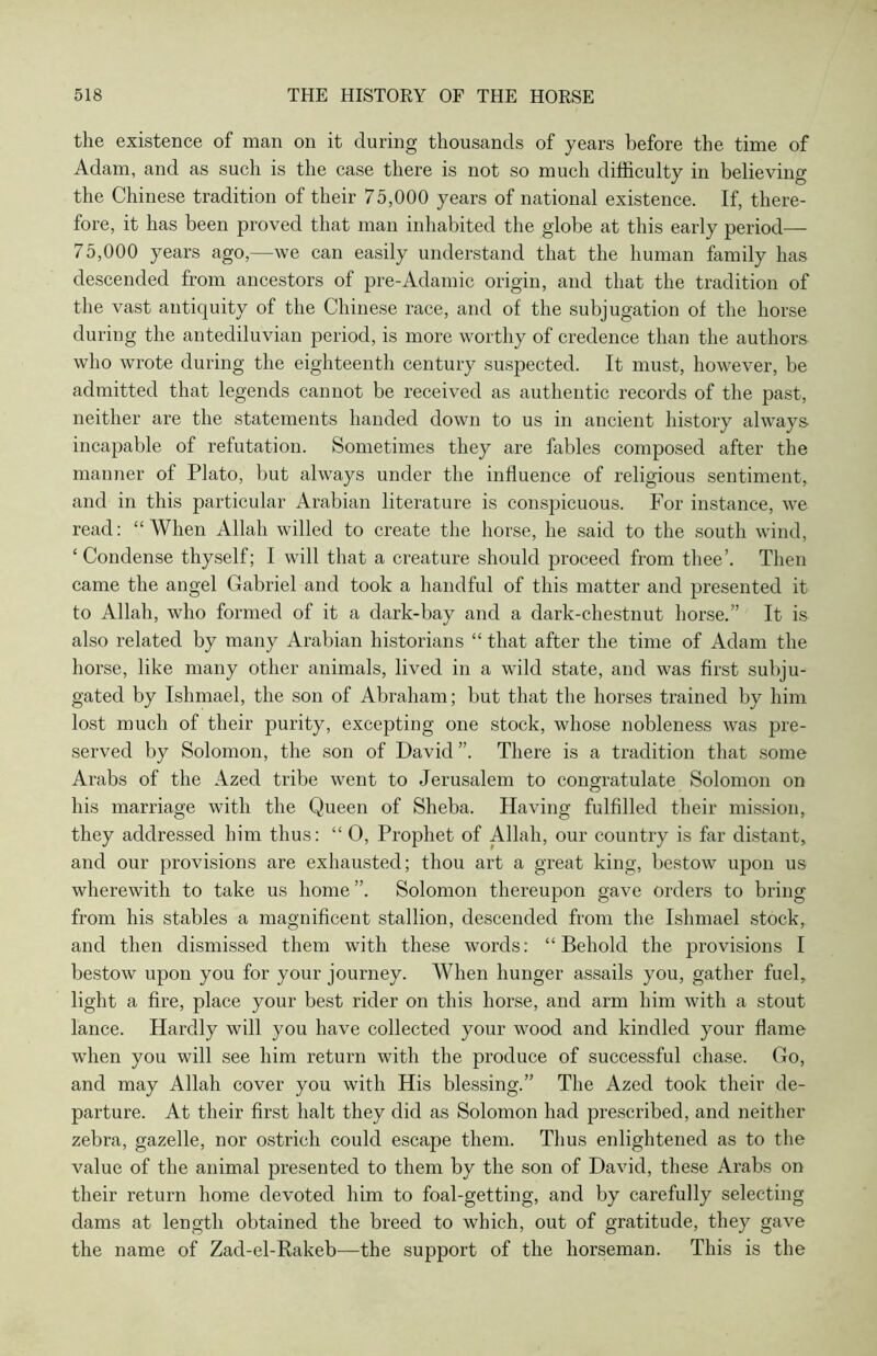 the existence of man on it during thousands of years before the time of Adam, and as sucli is the case there is not so much difficulty in believing the Chinese tradition of their 75,000 years of national existence. If, there- fore, it has been proved that man inhabited the globe at this early period— 75,000 years ago,—we can easily understand that the human family has descended from ancestors of pre-Adamic origin, and that the tradition of the vast antiquity of the Chinese race, and of the subjugation of the horse during the antediluvian period, is more worthy of credence than the authors who wrote during the eighteenth century suspected. It must, however, be admitted that legends cannot be received as authentic records of the past, neither are the statements handed down to us in ancient history always incapable of refutation. Sometimes they are fables composed after the manner of Plato, but always under the influence of religious sentiment, and in this particular Arabian literature is conspicuous. For instance, we read: “When Allah willed to create the horse, he said to the south wind, ‘Condense thyself; I will that a creature should proceed from thee’. Then came the angel Gabriel and took a handful of this matter and presented it to Allah, who formed of it a dark-bay and a dark-chestnut horse.” It is also related by many Arabian historians “ that after the time of Adam the horse, like many other animals, lived in a wild state, and was first subjli- gated by Ishmael, the son of Abraham; but that the horses trained by him lost much of their purity, excepting one stock, whose nobleness was pre- served by Solomon, the son of David There is a tradition that some Arabs of the Azed tribe went to Jerusalem to congratulate Solomon on his marriage with the Queen of Sheba. Having fulfilled their mission, they addressed him thus: “ O, Prophet of Allah, our country is far distant, and our provisions are exhausted; thou art a great king, bestow upon us wherewith to take us home ”. Solomon thereupon gave orders to bring from his stables a magnificent stallion, descended from the Ishmael stock, and then dismissed them with these words: “Behold the provisions I bestow upon you for your journey. When hunger assails you, gather fuel, light a fire, place your best rider on this horse, and arm him with a stout lance. Hardly will you have collected your wood and kindled your flame when you will see him return with the produce of successful chase. Go, and may Allah cover you with His blessing.” The Azed took their de- parture. At their first halt they did as Solomon had prescribed, and neither zebra, gazelle, nor ostrich could escape them. Thus enlightened as to the value of the animal presented to them by the son of David, these Arabs on their return home devoted him to foal-getting, and by carefully selecting dams at length obtained the breed to which, out of gratitude, they gave the name of Zad-el-Rakeb—the support of the horseman. This is the