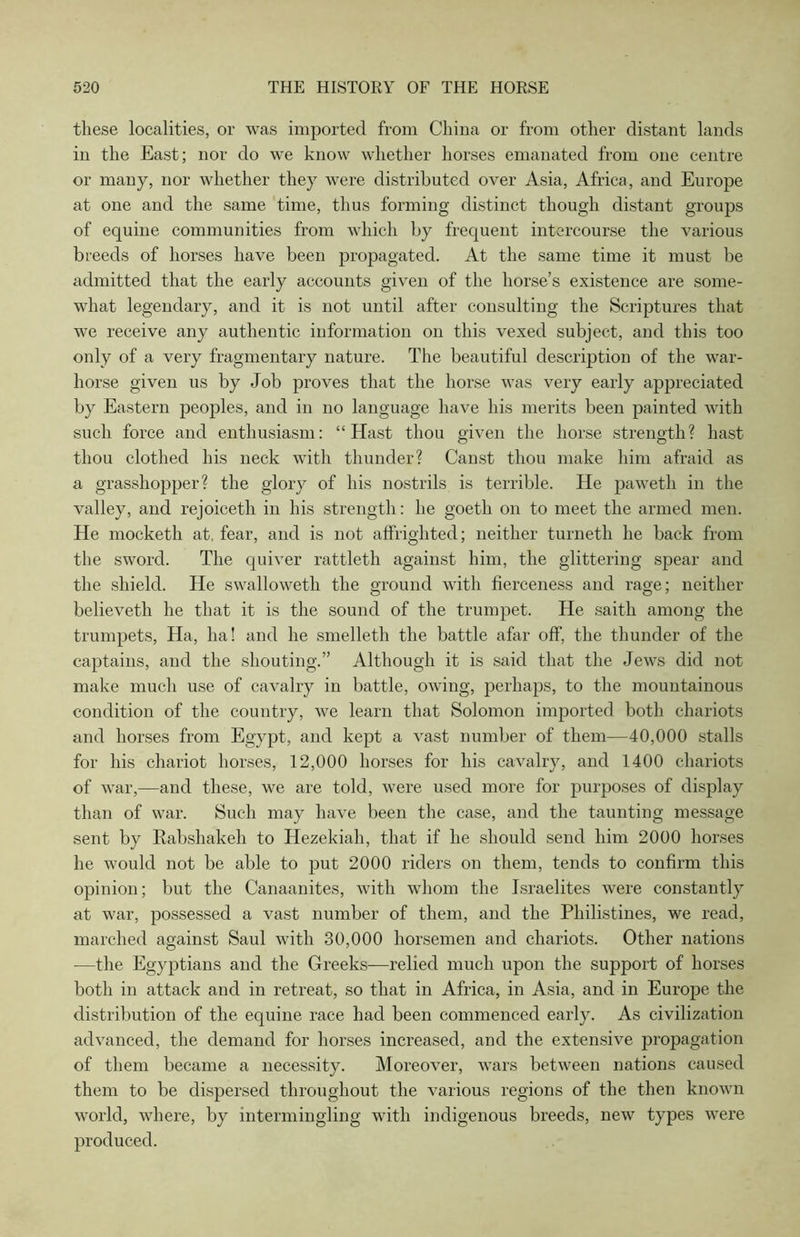 these localities, or was imported from China or from other distant lands in the East; nor do we know whether horses emanated from one centre or many, nor whether they were distributed over Asia, Africa, and Europe at one and the same time, thus forming distinct though distant groups of equine communities from which by frequent intercourse the various breeds of horses have been propagated. At the same time it must be admitted that the early accounts given of the horse’s existence are some- what legendary, and it is not until after consulting the Scriptures that we receive any authentic information on this vexed subject, and this too only of a very fragmentary nature. The beautiful description of the war- horse given us by Job proves that the horse was very early appreciated by Eastern peoples, and in no language have his merits been painted with such force and enthusiasm: “Hast thou given the horse strength? hast thou clothed his neck with thunder? Canst thou make him afraid as a grasshopper? the glory of his nostrils is terrible. He pawetli in the valley, and rejoiceth in his strength: he goetli on to meet the armed men. He mocketh at, fear, and is not affrighted; neither turneth he back from the sword. The quiver rattleth against him, the glittering spear and the shield. He swalloweth the ground with fierceness and rage; neither believeth he that it is the sound of the trumpet. He saith among the trumpets, Ha, ha! and he smelleth the battle afar off, the thunder of the captains, and the shouting.” Although it is said that the Jews did not make much use of cavalry in battle, owing, perhaps, to the mountainous condition of the country, we learn that Solomon imported both chariots and horses from Egypt, and kept a vast number of them—40,000 stalls for his chariot horses, 12,000 horses for his cavalry, and 1400 chariots of war,—and these, we are told, were used more for purposes of display than of war. Such may have been the case, and the taunting message sent by Kabshakeh to Hezekiah, that if he should send him 2000 horses he would not be able to put 2000 riders on them, tends to confirm this opinion; but the Canaanites, with whom the Israelites were constantly at war, possessed a vast number of them, and the Philistines, we read, marched against Saul with 30,000 horsemen and chariots. Other nations -—the Egyptians and the Greeks—relied much upon the support of horses both in attack and in retreat, so that in Africa, in Asia, and in Europe the distribution of the equine race had been commenced early. As civilization advanced, the demand for horses increased, and the extensive propagation of them became a necessity. Moreover, wars between nations caused them to be dispersed throughout the various regions of the then known world, where, by intermingling with indigenous breeds, new types were produced.