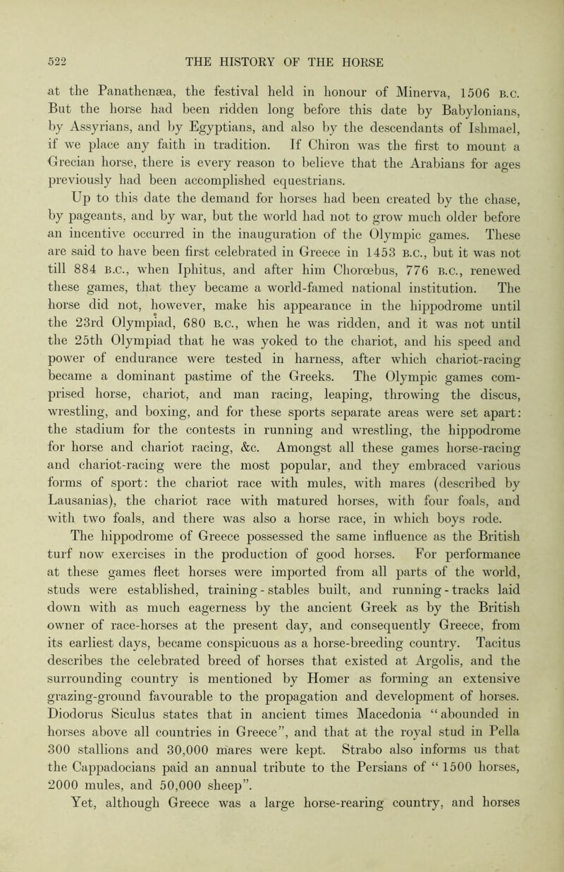 at the Panathensea, the festival held in honour of Minerva, 1506 B.c. But the horse had been ridden long before this date by Babylonians, by Assyrians, and by Egyptians, and also by the descendants of Ishmael, if we place any faith in tradition. If Chiron was the first to mount a ■Grecian horse, there is every reason to believe that the Arabians for ages previously had been accomplished equestrians. Up to this date the demand for horses had been created by the chase, by pageants, and by war, but the world had not to grow much older before an incentive occurred in the inauguration of the Olympic games. These are said to have been first celebrated in Greece in 1453 b.c., but it was not till 884 b.c., when Iphitus, and after him Choroebus, 776 B.c., renewed these games, that they became a world-famed national institution. The horse did not, however, make his appearance in the hippodrome until the 23rd Olympiad, 680 b.c., when he was ridden, and it was not until the 25th Olympiad that he was yoked to the chariot, and his speed and power of endurance were tested in harness, after which chariot-racing became a dominant pastime of the Greeks. The Olympic games com- prised horse, chariot, and man racing, leaping, throwing the discus, wrestling, and boxing, and for these sports separate areas were set apart: the stadium for the contests in running and wrestling, the hippodrome for horse and chariot racing, &c. Amongst all these games horse-racing and chariot-racing were the most popular, and they embraced various forms of sport: the chariot race with mules, with mares (described by Lausanias), the chariot race with matured horses, with four foals, and with two foals, and there was also a horse race, in which boys rode. The hippodrome of Greece possessed the same influence as the British turf now exercises in the production of good horses. For performance at these games fleet horses were imported from all parts of the world, studs were established, training - stables built, and running - tracks laid down with as much eagerness by the ancient Greek as by the British owner of race-horses at the present day, and consequently Greece, from its earliest days, became conspicuous as a horse-breeding country. Tacitus describes the celebrated breed of horses that existed at Argolis, and the surrounding country is mentioned by Homer as forming an extensive grazing-ground favourable to the propagation and development of horses. Diodorus Siculus states that in ancient times Macedonia “abounded in horses above all countries in Greece”, and that at the royal stud in Pella 300 stallions and 30,000 mares were kept. Strabo also informs us that the Cappadocians paid an annual tribute to the Persians of “ 1500 horses, 2000 mules, and 50,000 sheep”. Yet, although Greece was a large horse-rearing country, and horses