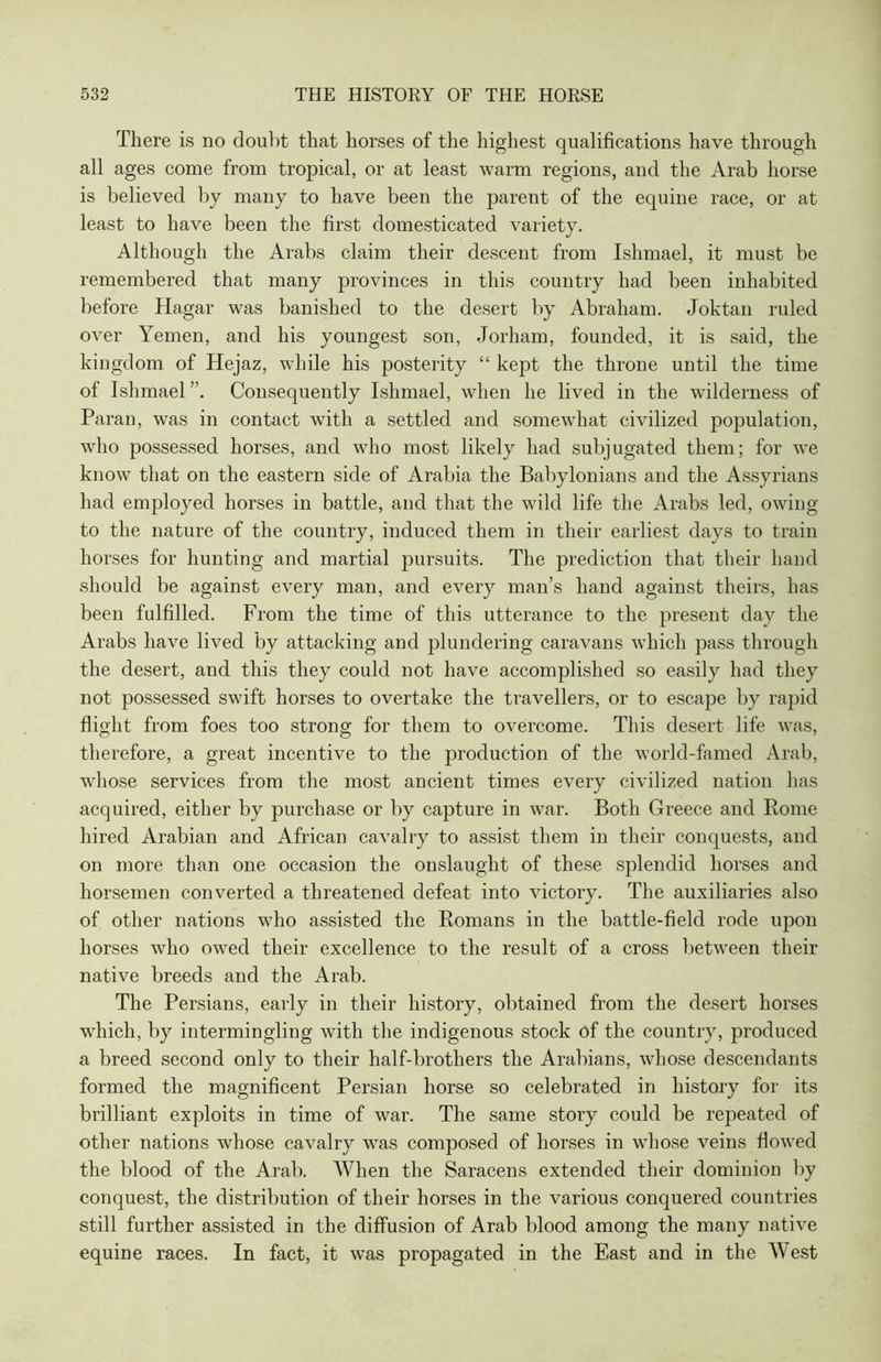 There is no doubt that horses of the highest qualifications have through all ages come from tropical, or at least warm regions, and the Arab horse is believed by many to have been the parent of the equine race, or at least to have been the first domesticated variety. Although the Arabs claim their descent from Ishmael, it must be remembered that many provinces in this country had been inhabited before Hagar was banished to the desert by Abraham. Joktan ruled over Yemen, and his youngest son, Jorham, founded, it is said, the kingdom of Hejaz, while his posterity “ kept the throne until the time of Ishmael ”. Consequently Ishmael, when he lived in the wilderness of Paran, was in contact with a settled and somewhat civilized population, who possessed horses, and who most likely had subjugated them; for we know that on the eastern side of Arabia the Babylonians and the Assyrians had employed horses in battle, and that the wild life the Arabs led, owing to the nature of the country, induced them in their earliest days to train horses for hunting and martial pursuits. The prediction that their hand should be against every man, and every man’s hand against theirs, has been fulfilled. From the time of this utterance to the present day the Arabs have lived by attacking and plundering caravans which pass through the desert, and this they could not have accomplished so easily had they not possessed swift horses to overtake the travellers, or to escape by rapid flight from foes too strong for them to overcome. This desert life was, therefore, a great incentive to the production of the world-famed Arab, whose services from the most ancient times every civilized nation has acquired, either by purchase or by capture in war. Both Greece and Rome hired Arabian and African cavalry to assist them in their conquests, and on more than one occasion the onslaught of these splendid horses and horsemen converted a threatened defeat into victory. The auxiliaries also of other nations who assisted the Romans in the battle-field rode upon horses who owed their excellence to the result of a cross between their native breeds and the Arab. The Persians, early in their history, obtained from the desert horses which, by intermingling with the indigenous stock of the country, produced a breed second only to their half-brothers the Arabians, whose descendants formed the magnificent Persian horse so celebrated in history for its brilliant exploits in time of war. The same story could be repeated of other nations whose cavalry was composed of horses in whose veins flowed the blood of the Arab. When the Saracens extended their dominion by conquest, the distribution of their horses in the various conquered countries still further assisted in the diffusion of Arab blood among the many native equine races. In fact, it was propagated in the East and in the West