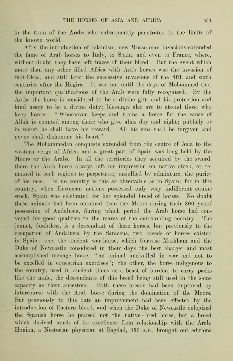 in the train of the Arabs who subsequently penetrated to the limits of the known world. After the introduction of Islamism, new Mussulman invasions extended the fame of Arab horses to Italy, to Spain, and even to France, where, without doubt, they have left traces of their blood. But the event which more than any other filled Africa with Arab horses was the invasion of Sidi-Okba, and still later the successive invasions of the fifth and sixth centuries after the Hegira. It was not until the days of Mohammed that the important qualifications of the Arab were fully recognized. By the Arabs the horse is considered to be a divine gift, and his protection and kind usage to be a divine duty; blessings also are to attend those who keep horses. “ Whosoever keeps and trains a horse for the cause of Allah is counted among those who give aims day and night; publicly or in secret he shall have his reward. All his sins shall be forgiven and never shall dishonour his heart.” The Mohammedan conquests extended from the centre of Asia to the western verge of Africa, and a great part of Spain was long held by the Moors or the Arabs. In all the territories they acquired by the sword, there the Arab horse always left his impression on native stock, or re- mained in such regions to perpetuate, unsullied by admixture, the purity of his race. In no country is this so observable as in Spain; for in this country, when European nations possessed only very indifferent equine stock, Spain was celebrated for her splendid breed of horses. No doubt these animals had been obtained from the Moors during their 800 years’ possession of Andalusia, during which period the Arab horse had con- veyed his good qualities to the mares of the surrounding country. The jennet, doubtless, is a descendant of these horses, but previously to the occupation of Andalusia by the Saracens, two breeds of horses existed in Spain; one, the ancient war-horse, which Gervase Markham and the Duke of Newcastle considered in their days the best charger and most accomplished menage horse, “ an animal unrivalled in war and not to be excelled in equestrian exercises”; the other, the horse indigenous to the country, used in ancient times as a beast of burden, to carry packs like the mule, the descendants of this breed being still used in the same capacity as their ancestors. Both these breeds had been improved by intercourse with the Arab horse during the domination of the Moors. But previously to this date an improvement had been effected by the introduction of Eastern blood, and when the Duke of Newcastle eulogized the Spanish horse he praised not the native - bred horse, but a breed which derived much of its excellence from relationship with the Arab. Honian, a Nestorian physician at Bagdad, 850 a.d., brought out editions