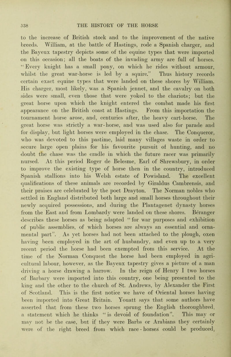 to the increase of British stock and to the improvement of the native breeds. William, at the battle of Hastings, rode a Spanish charger, and the Bayeux tapestry depicts some of the equine types that were imported on this occasion; all the boats of the invading army are full of horses. “ Every knight has a small pony, on which he rides without armour, whilst the great war-horse is led by a squire.” Thus history records certain exact equine types that were landed on these shores by William. His charger, most likely, was a Spanish jennet, and the cavalry on both sides were small, even those that were yoked to the chariots; but the great horse upon which the knight entered the combat made his first appearance on the British coast at Hastings. From this importation the tournament horse arose, and, centuries after, the heavy cart-horse. The great horse was strictly a war-horse, and was used also for parade and for display, but light horses were employed in the chase. The Conqueror, who was devoted to this pastime, laid many villages waste in order to secure large open plains for his favourite pursuit of hunting, and no doubt the chase was the cradle in which the future racer was primarily nursed. At this period Roger de Belesme, Earl of Shrewsbury, in order to improve the existing type of horse then in the country, introduced Spanish stallions into his Welsh estate of Powisland. The excellent qualifications of these animals are recorded by Giraldus Cambrensis, and their praises are celebrated by the poet Drayton. The Norman nobles who settled in England distributed both large and small horses throughout their newly acquired possessions, and during the Plantagenet dynasty horses from the East and from Lombardy were landed on these shores. Beranger describes these horses as being adapted “ for war purposes and exhibition of public assemblies, of which horses are always an essential and orna- mental part”. As yet horses had not been attached to the plough, oxen having been employed in the art of husbandry, and even up to a very recent period the horse had been exempted from this service. At the time of the Norman Conquest the horse had been employed in agri- cultural labour, however, as the Bayeux tapestry gives a picture of a man driving a horse drawing a harrow. In the reign of Henry I two horses of Barbary were imported into this country, one being presented to the king and the other to the church of St. Andrews, by Alexander the First of Scotland. This is the first notice we have of Oriental horses having been imported into Great Britain. Youatt says that some authors have asserted that from these two horses sprung the English thoroughbred, a statement which he thinks “ is devoid of foundation”. This may or may not be the case, but if they were Barbs or Arabians they certainly were of the right breed from which race - horses could be produced.