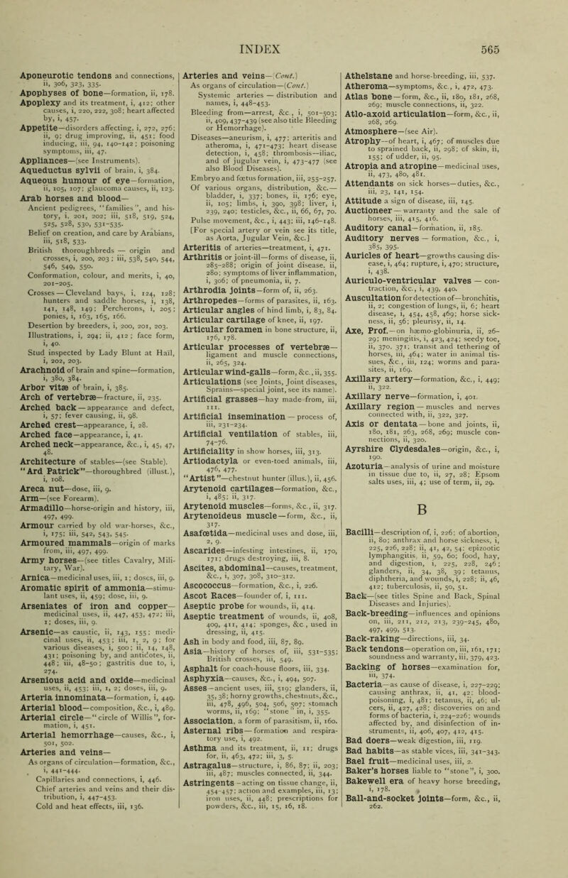 Aponeurotic tendons and connections, ii, 306, 323, 335. Apophyses Of hone—formation, ii, 178. Apoplexy and its treatment, i, 412; other causes, i, 220, 222, 308; heart affected by, i, 457- Appetite—disorders affecting, i, 272, 276; ii, 9; drug improving, ii, 451; food inducing, iii, 94, 140-142 ; poisoning symptoms, iii, 47. Appliances—[see Instruments). Aqueductus sylvii of brain, i, 384. Aqueous humour of eye—formation, ii, 105, 107; glaucoma causes, ii, 123. Arab horses and blood— Ancient pedigrees, “families”, and his- tory, i. 201, 202; iii, 518, 519, 524, 525.528,530,531*535- Belief on creation, and care by Arabians, ii», 5*8, 533- British thoroughbreds — origin and crosses, i, 200, 203 ; iii, 538, 540, 544, 546, 549. 550- Conformation, colour, and merits, i, 40, 201-205. Crosses — Cleveland bays, i, 124, 128; hunters and saddle horses, i, 138, 141, 148, 149; Percherons, i, 205; ponies, i, 163, 165, 166. Desertion by breeders, i, 200, 201, 203. Illustrations, i, 294; ii, 412 ; face form, i, 40. Stud inspected by Lady Blunt at Hail, i, 202, 203. Arachnoid of brain and spine—formation, i, 380, 384. Arbor vitse of brain, i, 385. Arch of vertebrae—fracture, ii, 235. Arched back — appearance and defect, i» 57.* fever causing, ii, 98. Arched crest—appearance, i, 28. Arched face—appearance, i, 41. Arched neck—appearance, &c., i, 45, 47, 48. Architecture of stables—(see Stable). ** Ard Patrick’’—thoroughbred (illust.), i, 108. Areca nut—dose, iii, 9. Arm—(see Forearm). Armadillo—horse-origin and history, iii, 497. 499- Armour carried by old war-horses, &c., i, >75: »i». 542, 543. 545- Armoured mammals—origin of marks from, iii, 497, 499. Army horses—(see titles Cavalry, Mili- tary, War). Arnica—medicinal uses, iii, 1; dost.s, iii, 9. Aromatic spirit of ammonia—stimu- lant uses, ii, 459; dose, iii, 9. Arseniates of iron and copper- medicinal uses, ii, 447, 453, 472; iii, 1; doses, iii, 9. Arsenic—as caustic, ii, 143, 155; medi- cinal uses, ii, 453 ; iii, 1, 2, 9 ; for various diseases, i, 500; ii, 14, 148, 431; poisoning by, and antidotes, ii, 448; iii, 48-50; gastritis due to, i, 274. Arsenious acid and oxide—medicinal uses, ii, 453; iii, 1, 2; doses, iii, 9. Arteria innominata—formation, i, 449. Arterial blood—composition, &c., i, 489. Arterial circle—“circle of Willis”, for- mation, i, 451. Arterial hemorrhage—causes, &c., i, 501, 502. Arteries and veins— As organs of circulation—formation, &c., , >. 441-444- Capillaries and connections, i, 446. Chief arteries and veins and their dis- tribution, i, 447-453. Cold and heat effects, iii, 136. Arteries and veins—\Cont.) As organs of circulation—(Cont.) Systemic arteries — distribution and names, i, 448-453. Bleeding from—arrest, &c., i, 501-503; ii, 409, 437-439 (see also title Bleeding or Hemorrhage). Diseases—aneurism, i, 477: arteritis and atheroma, i, 471-473: heart disease detection, i, 458; thrombosis—iliac, and of jugular vein, i, 473-477 (see also Blood Diseases). Embryo and foetus formation, iii, 255-257. Of various organs, distribution, &c.— bladder, i, 337; bones, ii, 176; eye, ii, 105; limbs, i, 390, 398; liver, i, 239, 240; testicles, &c., ii, 66, 67, 70. Pulse movement, &c., i, 443; iii, 146-148. [For special artery or vein see its title, as Aorta, Jugular Vein, &c.] Arteritis of arteries—treatment, i, 471. Arthritis or joint-ill—forms of disease, ii, 285-288; origin of joint disease, ii, 280; symptoms of liver inflammation, i, 306; of pneumonia, ii, 7. Arthrodia joints-form of, ii, 263. Arthropedes—forms of parasites, ii, 163. Articular angles of hind limb, i, 83, 84. Articular cartilage of knee, ii, 197. Articular foramen in bone structure, ii, 176, 178. Articular processes of vertebrae— ligament and muscle connections, ii, 265, 324. Articular wind-galls—form, &c.,ii, 355. Articulations (see Joints, Joint diseases, Sprains—special joint, see its name). Artificial grasses—hay made from, iii, iii, Artificial insemination — process of, iii, 231-234. Artificial ventilation of stables, iii, 74-76. Artificiality in show horses, iii, 313. ArtiOdactyla or even-toed animals, iii, 476. 477- “Artist ”—chestnut hunter (illus.), ii, 456. Arytenoid cartilages—formation, &c., 1, 485; ii, 317. Arytenoid muscles—forms, &c., ii, 317. Arytenoideus muscle—form, &c., ii, 3*7- Asafoetida—medicinal uses and dose, iii, 2, 9. Ascarides—infesting intestines, ii, 170, 171; drugs destroying, iii, 8. Ascites, abdominal—causes, treatment, &c., i, 307, 308, 310-312. ASCOCOCCUS—formation, &c., i, 226. AsCOt Races—founder of, i, iii. Aseptic probe for wounds, ii, 414. Aseptic treatment of wounds, ii, 408, 409, 411, 414; sponges, &c., used in dressing, ii, 415. Ash in body and food, iii, 87, 89. Asia—history of horses of, iii, 531-535; British crosses, iii, 549. Asphalt for coach-house floors, iii, 334. Asphyxia—causes, &c., i, 494, 507. Asses-ancient uses, iii, 519: glanders, ii, 35. 38; horny growths, chestnuts, &c., iii, 478, 496, 504, 506, 507; stomach worms, ii, 169: “stone” in, i, 355. Association, a form of parasitism, ii, 160. Asternal ribs—formation and respira- tory use, i, 492. Asthma and its treatment, ii, 11; drugs for, ii, 463, 472; iii, 3, 5. Astragalus—structure, i, 86, 87; ii, 203; iii, 487; muscles connected, ii, 344. Astringents -acting on tissue change, ii, 454-457; action and examples, iii, 13; iron uses, ii, 448; prescriptions for powders, &c., iii, 15, 16, 18. Athelstane and horse-breeding, iii, 537. Atheroma—symptoms, &c., i, 472, 473. Atlas bone —form, &c., ii, 180, 181, 268, 269; muscle connections, ii, 322. Atlo-axoid articulation—form, ike., ii, 268, 269. Atmosphere—(see Air). Atrophy—of heart, i, 467; of muscles due to sprained back, ii, 298; cf skin, ii, 155; of udder, ii, 95. Atropia and atropine—medicinal uses, ii, 473, 480, 481. Attendants oil sick horses—duties, &c., iii, 23, 141, 154. Attitude a sign of disease, iii, 145. Auctioneer — warranty and the sale of horses, iii, 415, 416. Auditory canal—formation, ii, 185. Auditory nerves — formation, &c., i, 385, 395- Auricles Of heart—growths causing dis- ease, i, 464; rupture, i, 470; structure, i, 438. Auriculo-ventricular valves — con- traction, &c., i, 439, 440. Auscultation for detection of—bronchitis, ii, 2; congestion of lungs, ii, 6; heart disease, i, 454, 458, 469; horse sick- ness, ii, 56; pleurisy, ii, 14. Axe, Prof. —on haemo-globinuria, ii, 26- 29; meningitis, i, 423, 424; seedy toe, ii, 37°- 371; transit and tethering of horses, iii, 464; water in animal tis- sues, &c., iii, 124; worms and para- sites, ii, 169. Axillary artery—formation, &c., i, 449; ii, 322. Axillary nerve—formation, i, 401. Axillary region — muscles and nerves connected with, ii, 322, 327. Axis Or dentata — bone and joints, ii, 180, 181, 263, 268, 269; muscle con- nections, ii, 320. Ayrshire Clydesdales—origin, &c., i, 190. AzOturia- analysis of urine and moisture in tissue due to, ii, 27, 28; Epsom salts uses, iii, 4; use of term, ii, 29. B Bacilli—description of, i, 226; of abortion, ii, 80; anthrax and horse sickness, i, 225, 226, 228; ii, 41, 42, 54: epizootic lymphangitis ii, 50, 60; food, hay, and digestion, i, 225, 228, 246; glanders, ii, 34, 38, 39; tetanus, diphtheria, and wounds, i, 228; ii, 46, 412; tuberculosis, ii, 50, 51. Back—(see titles Spine and Back, Spinal Diseases and Injuries). Back-breeding—influences and opinions on, iii, 211, 212, 213, 239-245, 480, 497. 499, 5*3- Back-raking—directions, iii, 34. Back tendons—operation on, iii, 161,171; soundness and warranty, iii, 379, 423. Backing Of horses—examination for, iii, 374- Bacteria— as cause of disease, i, 227-229; causing anthrax, ii, 41, 42: blood- poisoning, i, 481; tetanus, ii, 46; ul- cers, ii, 427, 428; discoveries on and forms of bacteria, i, 224-226; wounds affected by, and disinfection of in- struments, ii, 406, 407, 412, 415. Bad doers—weak digestion, iii, 119. Bad habits—as stable vices, iii, 341-343. Bael fruit—medicinal uses, iii, 2. Baker’s horses liable to “stone”, i, 300. Bakewell era of heavy horse breeding, i, 178. , Ball-and-socket joints—form, &c., ii, 262.