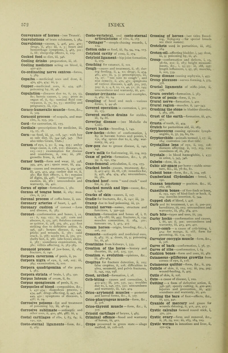 Conveyance of horses—(see Transit. Convolutions of brain substance, i, 384. Convulsions—causes, i, 406, 410. 470: drugs, ii, 463; iii, 2, 3; heart and hemorrhage symptoms, i, 467, 502 ; ii, 88; sheep-dip effects, ii, 129. Cooked food as diet, iii, 346. Cooling drinks—preparation, iii, 28. Cooling medicines acting on blood, ii, 450-452. Co-ordinating nerve centres-forms, b 389- Copaiba — medicinal uses and dose, ii, 470, 471, 474; iii, 9. Copper—medicinal uses, ii, 454, 456; poisoning by, iii, 46. Copulation—diseases due to, ii, 52, 53, 80; hernia causes, i, 319; penis as organ of, ii, 69 ; seminal fluid con- veyance, ii, 71, 72, 73 ; sterility and pregnancy, iii, 230. Coraco-humeralis muscle—form, &c., ii, 329- Coracoid process—of scapula, and mus- cles, ii, 193, 329. Cord—for castration, iii, 175. Cordials—prescriptions for medicine, iii, 15, 17, 18. Com—as food, iii, 91, 118, 347; with hay as sole diet, iii, 344-346, 347. (See also titles Grain, Oats.) Cornea of eye, i, 11: ii, 104, 105; amber tinge cause, ii, 116, 117; diseases, ii, 115-117; examination for disease and soundness, ii, no; iii, 368 ; growths from, ii, 118. Comer teeth—form and wear, iii, 398, 399, 400, 401 ; space near, iii, 494. Corns—causes and treatment, ii, 374-376; iii, 435, 453, 454: canker due to, ii, 381; flat feet effects, i, 82; remains of digits, iii, 478; “unnerving” pre- caution, iii. 161; unsoundness and warranty, iii, 421. Cornu of spine—formation, i, 382. Cornua of tongue bone, ii, 189; mus- . cles, ii, 313. Coronal process of coffin-bone, ii, 200. Coronary arteries of heart, i, 448. Coronary cushion of coronet —form and disease, ii, 383. Coronet—conformation and bones, i, 21, 22; ii, 199. 273; iii, 436; corn and abscess, ii, 375, 376; fistulous coronet or quittor, ii, 378, 379, 381, 435: foot striking due to defective action, ii, 396, 398; herpes disease, ii, 149; pricks and wounds, ii, 387 ; sand crack, ii, 366; seedy toe, ii, 370, 371; shelly feet, ii, 368; side-bones above, ii. 387 ; soundness examination, iii, 381; villitis affecting, ii, 383-385. Coronoid process of jaw-bone, ii, 189; fracture, ii, 240. Corpora cavernosa of penis, ii, 70. Corpora nigra of eye, ii, 106, 107; iii, 369; examination, ii, no. Corpora quadrigemina of the pons, i, 383- Corpora Striata of brain, i, 383, 390. Corpus luteum of ovum, ii, 80. Corpus spongiosum of penis, ii, 70. Corpuscles of blood—composition, &C-, i, 431-434; diapedesis process, i, 434, 446; drugs affecting, ii, 447, 448, 449, 450 ; symptoms of diseases, i, 478; ii, 24. Corrosive poisons—list and treatment of poisoning by, iii, 46-54. Corrosive sublimate — antiseptic and other uses, ii, 420, 486, 488; iii, 4. Costal cartilages of ribs, i, 63, 64; ii, 190, 191. Costo-sternal ligaments—form, &c., ii, 267. Costo-vertebral, and costo-sternal articulations of ribs, ii, 267. “ Cottager “—steeple-chasing records, i, 124. Cotton cake as food, iii, 89, 94, 114, 115. Cotyloid cavity of coxa, ii, 274. Cotyloid ligament—hip-joint formation, ii, 275. Couching for cataract, ii, 121. COUgh—causes and treatment, ii, 18; dur- ing feeding, ii, 4, 12; drugs, ii, 454, 461, 472; iii, 3, 5; prescriptions, iii, 15, 17; “too sore to cough”, and rest remedy, ii, 470, 471; symptoms of various diseases, i, 498, 501, 507, 509; ii, 2, 4, 8, 10, 12, 40, 51; iii, 149; unsoundness and warranty, iii, 421. Counter-irritants—uses and examples, ii, 469; iii, 14. Coupling of head and neck — various forms, i, 44-46. Covered operation in castration, i, 321; iii, 175. Covered surface drains for stables, iii, 84-86. Covering disease —(see Maladie du Coit). Covert hacks—breeding, i, 149. COW-hOCks—defect of conformation, i, 89; in harness horses and ponies, i, 151, 164; sprain due to, ii, 289; war- ranty, iii, 413. Cow-pox due to grease disease, ii, 140, 141. COW’S milk for foal-rearing, iii, 224, 225. Coxae Of pelvis—formation, &c., i, 58, 59: ii, 192, 274. Coxo-femoral articulation, ii, 274, 275. Cracked heels—causes, treatment, &c., ii, 423-425; iii, 68, 136; remedies for, ii, 456, 464, 474, 484; unsoundness, iii, 381. Cracked hoof—term “sand crack” used for, ii, 365. Cracked mouth and lips—cause, &c., i, 248. Cracks of skin—causes, ii, 127. Cradle for fractures, &c., ii, 241; iii, 39. Cramp due to lead poisoning, iii, 51. Cranial nerves—names, structure and functions, i, 391-397. Cranium—formation and bones of. i, 8; ii, 183-186; iii, 493: fractures, ii, 234; muscles connection, ii, 184, 310; tumours on, i, 415, 417. Cream horses—origin, breeding, &c., i, 206, 207 Creasote—antiseptic and medicinal uses, ii, 485; iii, 4; doses, iii, 9; poisoning by, iii, 46. Creatinine from kidneys, i, 333. Creation of the horse — history and theories, iii, 518, 525, 531. Creation v. evolution—opinions, &c., iii, 482-484. Crepitus for fracture detection, ii. 225; false crepitus, ii, 226; difficulties in ulna, sesamoid, and pelvis fractures, ii, 245, 252, 258. Crest, arched—formation, i, 28. Crib-biting — causes and correction, i, 413-415; iii, 327, 337, 343: troubles due to, i, 247, 272, 332; unsoundness and warranty, iii, 140, 424. Crico - arytenoid muscles — posterior and lateral forms, &c., ii, 317. Crico-pharyngeus muscle—form, &c., ii, 316. Crico-thyroid muscle —form, &c., ii, 317- Cricoid cartilage of larynx, i, 485. Criminal offence—fraud and warranty of horses, iii, 411. Crops preserved in green state — silage method, iii, 116-118. Crossing Of horses—^see titles Breed- ing, Telegony — for special breeds see their names). Crotchets used in parturition, iii, 283', 284. Croton-oil—affecting bladder, i, 349; dose, iii, 9; poisoning by, iii, 46. Croup—conformation and defects, i, 15, 58-60, 102; ii, 183; height measure- ments, &c., i, 93-95; iii, 288, 297; length influences, i, 97, 98; muscles, ii, 201, 339. Croup disease causing asphyxia, i, 495. Croup plexuses—nerves forming, i, 375, 378. Crucial ligaments of stifle-joint, ii, 276. Crura cerebri—formation, i, 383. Crurse of penis—form, ii, 70. Crural nerve—formation, i, 402. Crural region—muscles, ii, 341-343. Crushing the Stone in bladder disorder, >,365, 366. Crust Of the earth—formation, iii, 471, 472- Crusta of teeth, iii, 494. Crutch for parturition aid, iii, 283. CryptOCOCCUS causing epizootic lymph- angitis, ii, 37, 59, 60, 61. CryptOrchidS—animals termed, i, 17: iii, 184; castration (see that title'. Crystalline lens of eye, ii, 105, 108: diseases affecting, ii, 117, 119, 120; soundness of, iii, 369. Crystals—in blood haemoglobin, i, 433; in urine, i, 345, 346. CubebS—dose, iii, 9. Cubic air-space per horse—stable struc- ture, &c., iii, 78-80, 81. Cuboid bone—form, &c., ii, 204, 278. Cumberland Clydesdales — breed, i, 190. Cunean tenotomy — position, &c., iii, 162, 168. Cuneiform bones- of fore-limb or knee, ii, 193, 197; of hind-limb or hock, ii, 204; muscles insertion, ii, 344. Cupped Clot of blood, i, 436. Curb and its treatment, i, 90; ii, 300-302; hereditary, iii, 215; unsoundness and warranty, iii, 383, 384, 421. Curb bits—types and uses, iii, 359. Curby hocks—conformation and causes, i, 86, 90; ii, 301; unsoundness and warranty, iii, 413, 420, 421. Curry-COmb — a cause of crib-biting, i, 414; for mange, ii, 168; form for grooming, iii, 134, 135. Curvator coccygis muscle-form, &c., ii, 326. Curve Of back—conformation, i. 56, 57. Curve Of ribs—conformation, i, 64. Cushion bones—form and uses, iii, 487. Cutaneous - piliferous growths from cornea of eye, ii, 118. Cutaneous quittor—form, &c., ii, 379. Cuticle of skin, ii, 124, 125; iii, 504, 505; wound-healing, ii, 405. Cutis of skin, ii, 126. Cuts—a cause of disease, i, 220. Cutting — a form of defective action, ii, 396-398; speedy cutting, ii, 400-402; injuries and prevention, iii, 455; soundness and warranty, iii, 420. Cutting the bars of foot—effects, &c., iii, 435. 441- Cyanide of mercury and gauze for wounds dressing, ii, 411, 412, 413. Cystic calculus formed round stick, i, 37°» 371- Cystic Ovary—form and removal, &c., ii, 78, 79, 102; iii, 183, 184, 229. Cystic worms in intestines and liver, ii, 172-174.