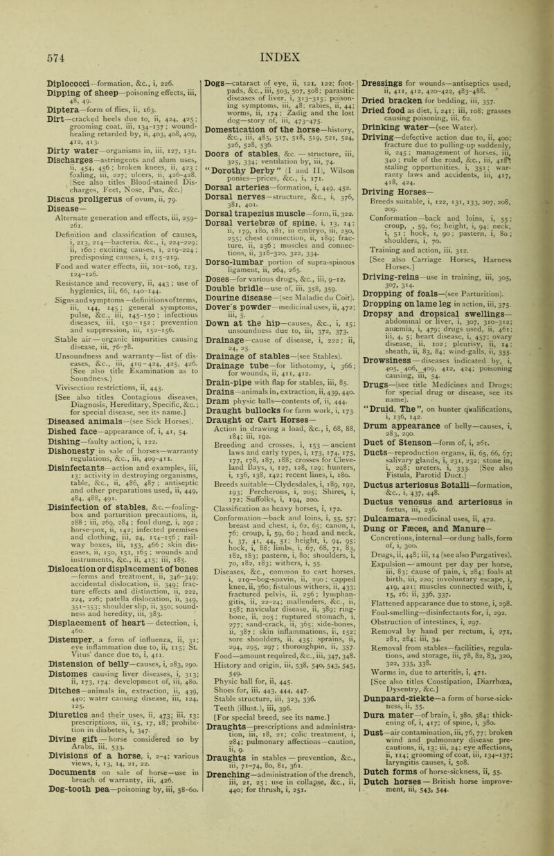 DiplOCOCCi—formation, &c., i, 226. Dipping of sheep—poisoning effects, iii, 48, 49. Diptera—form of flies, ii, 163. Dirt—cracked heels due to, ii, 424, 425; grooming coat, iii, 134-137 ; wound- healing retarded by, ii, 403, 408, 409, 412, 413. Dirty water—organisms in, iii, 127, 131. Discharges—astringents and alum uses, ii, 454, 456 ; broken knees, ii, 423 ; foaling, iii, 227; ulcers, ii, 426-428. (See also titles Blood-stained Dis- charges, Feet, Nose, Pus, &c.) Discus proligerus of ovum, ii, 79. Disease- Alternate generation and effects, iii, 259- 261. Definition and classification of causes, i, 213, 214—bacteria. Sec., i, 224-229; ii, 160: exciting causes, i, 219-224; predisposing causes, i, 215-219. Food and water effects, iii, 101-106, 123, 124-126. Resistance and recovery, ii, 443 ; use of hygienics, iii, 66, 140-144. Signs and symptoms —definitions of terms, iii, 144, 145 ; general symptoms, pulse, &c., iii, 145-150; infectious diseases, iii, 150-152; prevention and suppression, iii, 152-156. Stable air — organic impurities causing disease, iii, 76-78. Unsoundness and warranty—list of dis- eases, See., iii, 419-424, 425, 426. (See also title Examination as to Soundness.) Vivisection restrictions, ii, 443. [See also titles Contagious diseases, Diagnosis, Hereditary, Specific, &c.; for special disease, see its name.] 'Diseased animals—(see Sick Horses}. Dished face—appearance of. i, 41, 54. Dishing—faulty action, i, 122. Dishonesty in sale of horses—warranty regulations, &c., iii, 409-411. Disinfectants—action and examples, iii, 13; activity in destroying organisms, table, Sec., ii, 486, 487 ; antiseptic and other preparations used, ii, 449, 484. 488, 491. Disinfection of stables, &c.—foaling- box and parturition precautions, ii, 288 ; iii, 269, 284 ; foul dung, i, 292 ; horse-pox, ii, 142; infected premises and clothing, iii, 24, 154-156; rail- way boxes, iii, 153, 466 ; skin dis- eases, ii, 150, 151, 165 ; wounds and instruments, &c., ii, 415; iii, 185. Dislocation or disp] acement of bones —forms and treatment, ii, 346-349; accidental dislocation, ii, 349; frac- ture effects and distinction, ii, 222, 224, 226; patella dislocation, ii, 349, 351-353; shoulder slip, ii, 350; sound- ness and heredity, iii, 383. Displacement of heart — detection, i, 460. Distemper, a form of influenza, ii, 31; eye inflammation due to, ii, 115; St. Vitus’ dance due to, i, 411. Distension of belly—causes, i, 283,290. Distomes causing liver diseases, i, 313; ii, J73» 174: development of, iii, 480. Ditches—animals in, extraction, ii, 439, 440; water causing disease, iii, 124, 125. Diuretics and their uses, ii, 473; iii, 13; prescriptions, iii, 15, 17, 18; prohibi- tion in diabetes, i, 347. Divine gift — horse considered so by Arabs, iii, 533. Divisions of a horse, i, 2-4; various views, i, 13, 14, 21, 22. Documents on sale of horse—use in breach of warranty, iii, 426. Dog-tOOth pea—poisoning by, iii, 58-60. DOgS—cataract of eye, ii, 121, 122; foot- pads, &c., iii, 503, 507, 508; parasitic diseases of liver, i, 313-315; poison- ing symptoms, iii, 48; rabies, ii, 44; worms, ii, 174 ; Zadig and the lost dog—story of, iii, 473475- Domestication of the horse—history, Sec., iii, 485, 517, 518, 519, 521, 524, 526, 528, 536. Doors of stables, Sec. — structure, iii, 325, 334; ventilation by, iii, 74. “Dorothy Derby” (I and II', Wilson ponies—prices, &c., i, 171. Dorsal arteries—formation, i, 449, 452. Dorsal nerves—structure, 8ec., i, 376, 381, 401. Dorsal trapezius muscle—form, ii, 322. Dorsal vertebrae of spine, i, 13, 14; ii, 179, 180, 181, in embryo, iii, 250, 255; chest connection, ii, 189; frac- ture, ii, 236 ; muscles and connec- tions, ii, 318-320, 322, 334. Dorso-lumbar portion of supra-spinous ligament, ii, 264, 265. Doses—for various drugs, &c., iii, 9-12. Double bridle—use of, iii, 358, 359. Dourine disease—(see Maladiedu Coit). Dover s powder medicinal uses, ii, 472; iii, 5- Down at the hip—causes, &c., i, 15; unsoundness due to, iii, 372, 373. Drainage —cause of disease, i, 222; ii, 24, 25. Drainage of stables—(see Stables). Drainage tube-for lithotomy, i, 366; for wounds, ii, 411, 412. Drain-pipe with flap for stables, iii, 85. Drains—animals in, extraction, ii, 439,440. Dram physic balls—contents of, ii, 444. Draught bullocks for farm work, i, 173. Draught or Cart Horses— Action in drawing a load, &c., i, 68, 88, 184; iii, 192. Breeding and crosses, i, 153—ancient laws and early types, i, 173, 174, 175, 177, 178, 187, 188; crosses for Cleve- land Bays, 1, 127, 128, 129; hunters, i, 136, 138, 142; recent lines, i, 180. Breeds suitable—Clydesdales, i, 189, 192, 193; Percherons, i, 205; Shires, i, 172; Suffolks, i, 194, 200. Classification as heavy horses, i, 172. Conformation—back and loins, i, 55, 57; breast and chest, i, 62, 65; canon, i, 76; croup, i, 59, 60 ; head and neck, >. 37, 41. 44,. S': height, i, 94, 95; hock, i, 88; limbs, i, 67, 68, 71, 83, 182, 183; pastern, i, 80; shoulders, i, 70, 182, 183; withers, i, 55. Diseases, Sec., common to cart horses. i, 219—bog-spavin, ii, 290; capped knee, ii, 360; fistulous withers, ii, 433; fractured pelvis, ii, 256 ; lymphan- gitis, ii, 22-24; mallenders, Sec., ii, 158; navicular disease, ii, 389; ring- bone, ii, 205 : ruptured stomach, i, 277; sand-crack, ii, 365: side-bones, ii, 387 : skin inflammations, ii, 152; sore shoulders, ii, 435; sprains, ii, 294, 295, 297 ; thoroughpin, ii, 357. Food—amount required, &c., iii, 347,348. History and origin, iii, 538, 540, 543, 545, 549- Physic ball for, ii, 445. Shoes for, iii, 443, 444, 447. Stable structure, iii, 323, 336. Teeth (illust.), iii, 396. [For special breed, see its name.] Draughts—prescriptions and administra- tion, iii, 18, 21; colic treatment, i, 284; pulmonary affections—caution, ii, 9. Draughts in stables — prevention, Sec., iii, 71-74, 80, 81, 361. Drenching—administration of the drench, iii, 2i, 25: use in collapse, &c., ii, 440; for thrush, i, 251. Dressings for wounds—antiseptics used, ii, 411, 412, 420-422, 483-488. Dried bracken for bedding, iii, 357. Dried food as diet, i, 241; iii, 108; grasses causing poisoning, iii, 62. Drinking water—(see Water). Driving—defective action due to, ii, 400; fracture due to pulling-up suddenly, ii, 245 ; management of horses, iii, 340 ; rule of the road, Sec., iii, 418* staling opportunities, i, 351 ; war- ranty laws and accidents, iii, 417, 418, 424. Driving Horses— Breeds suitable, i, 122, 131, 133, 207, 208, 209. Conformation—back and loins, i, 55; croup, , 59, 60; height, i, 94; neck, i, 51 ; hock, i, 90; pastern, i, 80; shoulders, i, 70. Training and action, iii, 312. [See also Carriage Horses, Harness Horses.] Driving-reins—use in training, iii, 305, 3°7» 3*4- Dropping Of foals—(see Parturition). Dropping on lame leg in action, iii, 375. Dropsy and dropsical swellings— abdominal or liver, i, 307, 310-312; anaemia, i, 479; drugs used, ii, 461; iii, 4, 5; heart disease, i, 457; ovary disease, ii, 102; pleurisy, ii, 14; sheath, ii, 83, 84; wind-galls, ii, 355. Drowsiness— diseases indicated by, i, 405, 406, 409, 412, 424; poisoning causing, iii, 54. Drugs—(see title Medicines and Drugs; for special drug or disease, see its name). “Druid, The”, on hunter qualifications, i, 136, 142. Drum appearance of belly—causes, i, 283, 290. Duct of Stenson—form of, i, 261. Ducts—reproduction organs, ii, 65, 66, 67; salivary glands, i, 231, 232; stone in, i, 298; ureters, i, 333. (See also Fistula, Parotid Duct.) Ductus arteriosus Botalli—formation, &c., i. 437, 448. Ductus venosus and arteriosus in foetus, iii, 256. Dulcamara—medicinal uses, ii, 472. Dung or Faeces, and Manure- Concretions, internal—ordung balls, form of, i, 300. Drugs, ii, 448; iii, 14 (see also Purgatives). Expulsion — amount per day per horse, iii, 83; cause of pain, i, 284; foals at birth, iii, 220; involuntary escape, i, 419, 421: muscles connected with, i, *6; ii, 336, 337. Flattened appearance due to stone, i, 298. Foul-smelling—disinfectants for, i, 292. Obstruction of intestines, i, 297. Removal by hand per rectum, i, 271, 281, 284; iii, 34. Removal from stables—facilities, regula- tions, and storage, iii, 78, 82, 83, 320, 3*2. 335, 338. Worms in, due to arteritis, i, 471. [See also titles Constipation, Diarrhoea, Dysentry, &c.] Dunpaard-ziekte—a form of horse-sick- ness, ii, 55. Dura mater—of brain, i, 380, 384: thick- ening of, i, 417; of spine, i, 380. Dust—air contamination, iii, 76, 77: broken wind and pulmonary disease pre- cautions, ii, 13; iii, 24; eye affections, ii, 114; grooming of coat, iii, 134-137; laryngitis causes, i, 508. Dutch forms of horse-sickness, ii, 55. Dutch horses — British horse improve- ment, iii, 543, 544.